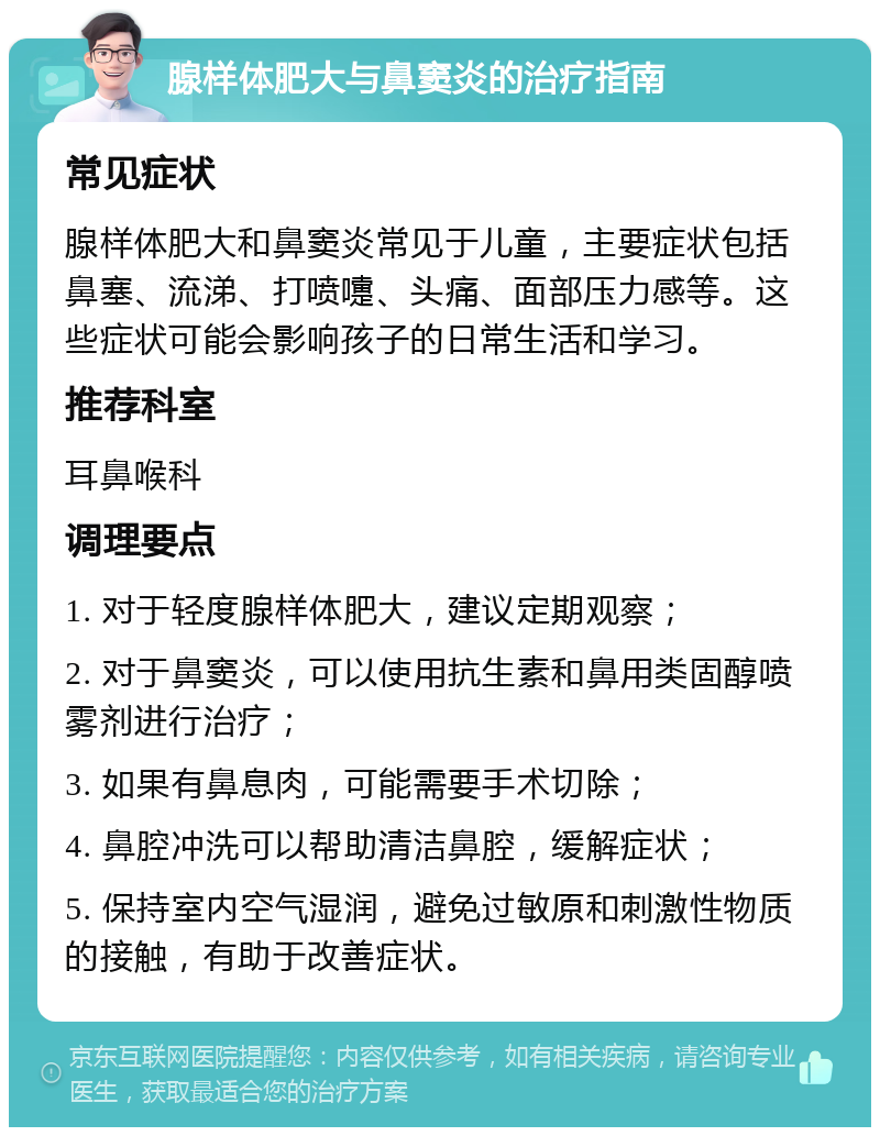 腺样体肥大与鼻窦炎的治疗指南 常见症状 腺样体肥大和鼻窦炎常见于儿童，主要症状包括鼻塞、流涕、打喷嚏、头痛、面部压力感等。这些症状可能会影响孩子的日常生活和学习。 推荐科室 耳鼻喉科 调理要点 1. 对于轻度腺样体肥大，建议定期观察； 2. 对于鼻窦炎，可以使用抗生素和鼻用类固醇喷雾剂进行治疗； 3. 如果有鼻息肉，可能需要手术切除； 4. 鼻腔冲洗可以帮助清洁鼻腔，缓解症状； 5. 保持室内空气湿润，避免过敏原和刺激性物质的接触，有助于改善症状。