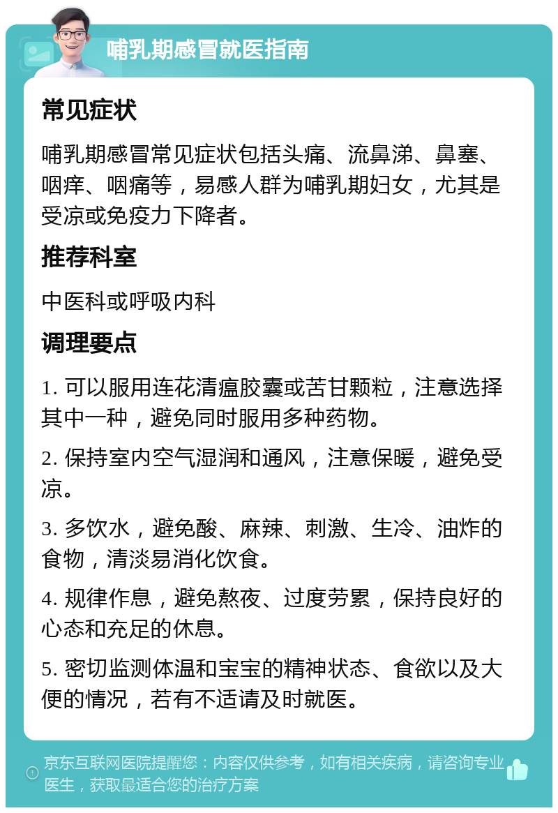 哺乳期感冒就医指南 常见症状 哺乳期感冒常见症状包括头痛、流鼻涕、鼻塞、咽痒、咽痛等，易感人群为哺乳期妇女，尤其是受凉或免疫力下降者。 推荐科室 中医科或呼吸内科 调理要点 1. 可以服用连花清瘟胶囊或苦甘颗粒，注意选择其中一种，避免同时服用多种药物。 2. 保持室内空气湿润和通风，注意保暖，避免受凉。 3. 多饮水，避免酸、麻辣、刺激、生冷、油炸的食物，清淡易消化饮食。 4. 规律作息，避免熬夜、过度劳累，保持良好的心态和充足的休息。 5. 密切监测体温和宝宝的精神状态、食欲以及大便的情况，若有不适请及时就医。