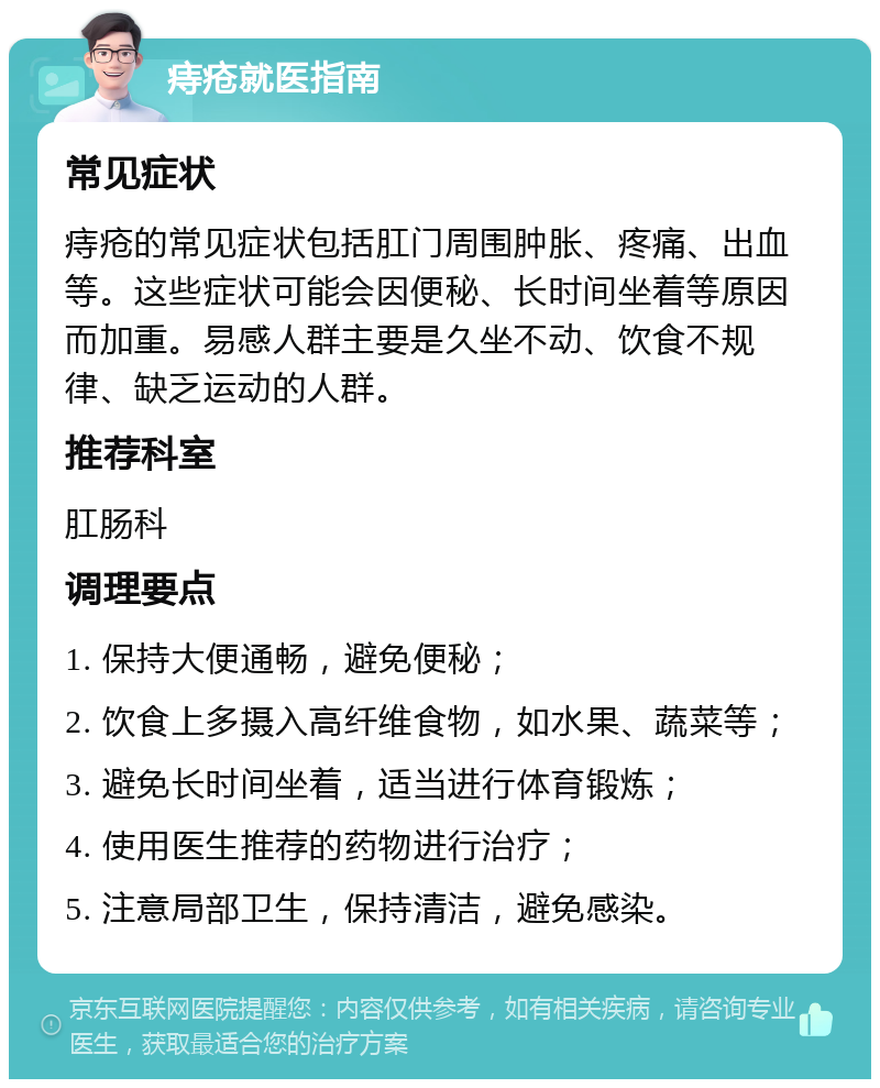 痔疮就医指南 常见症状 痔疮的常见症状包括肛门周围肿胀、疼痛、出血等。这些症状可能会因便秘、长时间坐着等原因而加重。易感人群主要是久坐不动、饮食不规律、缺乏运动的人群。 推荐科室 肛肠科 调理要点 1. 保持大便通畅，避免便秘； 2. 饮食上多摄入高纤维食物，如水果、蔬菜等； 3. 避免长时间坐着，适当进行体育锻炼； 4. 使用医生推荐的药物进行治疗； 5. 注意局部卫生，保持清洁，避免感染。