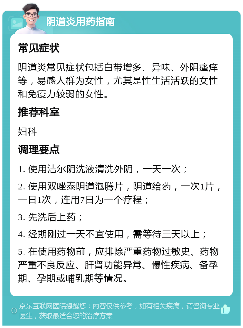 阴道炎用药指南 常见症状 阴道炎常见症状包括白带增多、异味、外阴瘙痒等，易感人群为女性，尤其是性生活活跃的女性和免疫力较弱的女性。 推荐科室 妇科 调理要点 1. 使用洁尔阴洗液清洗外阴，一天一次； 2. 使用双唑泰阴道泡腾片，阴道给药，一次1片，一日1次，连用7日为一个疗程； 3. 先洗后上药； 4. 经期刚过一天不宜使用，需等待三天以上； 5. 在使用药物前，应排除严重药物过敏史、药物严重不良反应、肝肾功能异常、慢性疾病、备孕期、孕期或哺乳期等情况。