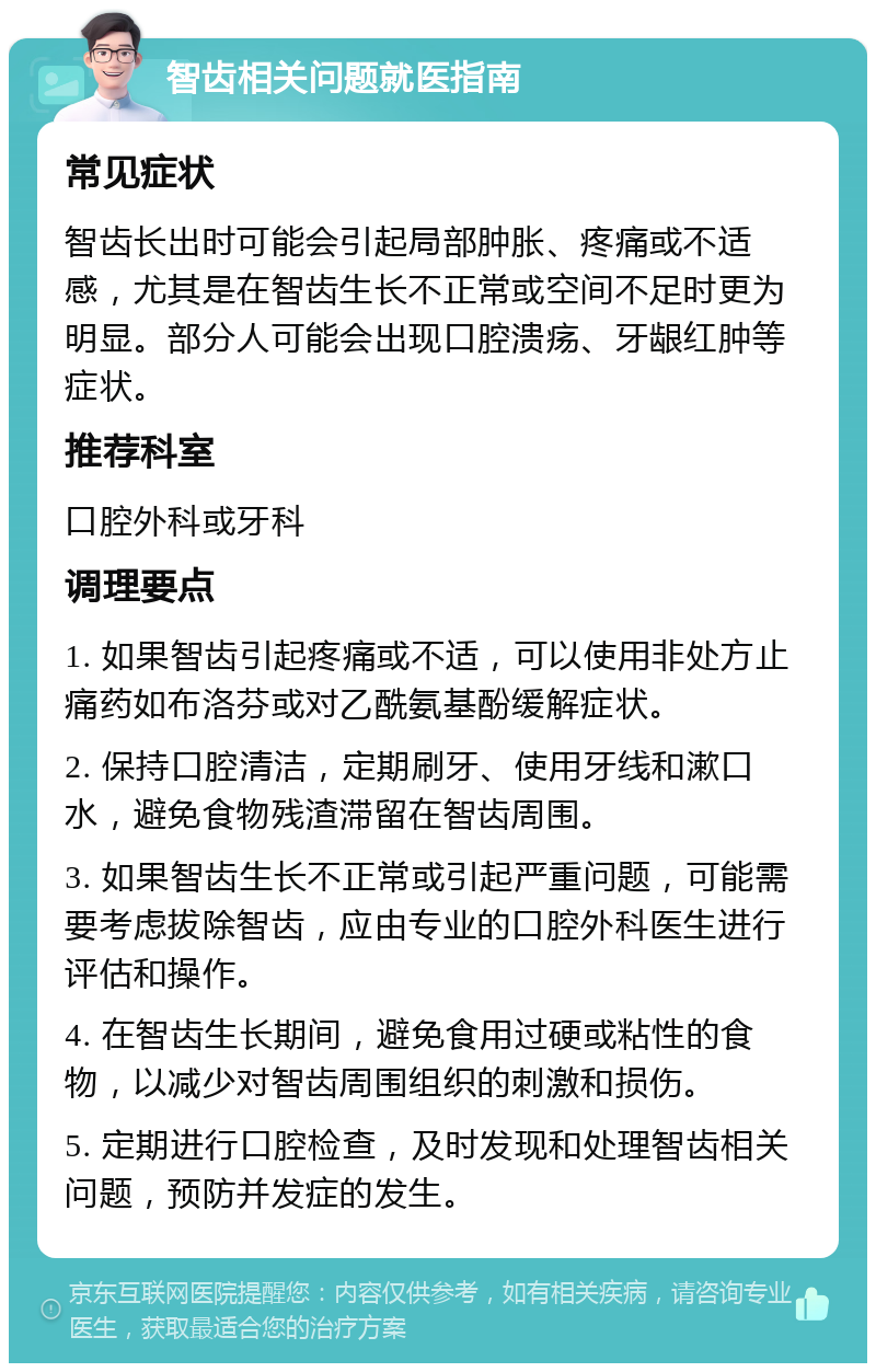 智齿相关问题就医指南 常见症状 智齿长出时可能会引起局部肿胀、疼痛或不适感，尤其是在智齿生长不正常或空间不足时更为明显。部分人可能会出现口腔溃疡、牙龈红肿等症状。 推荐科室 口腔外科或牙科 调理要点 1. 如果智齿引起疼痛或不适，可以使用非处方止痛药如布洛芬或对乙酰氨基酚缓解症状。 2. 保持口腔清洁，定期刷牙、使用牙线和漱口水，避免食物残渣滞留在智齿周围。 3. 如果智齿生长不正常或引起严重问题，可能需要考虑拔除智齿，应由专业的口腔外科医生进行评估和操作。 4. 在智齿生长期间，避免食用过硬或粘性的食物，以减少对智齿周围组织的刺激和损伤。 5. 定期进行口腔检查，及时发现和处理智齿相关问题，预防并发症的发生。