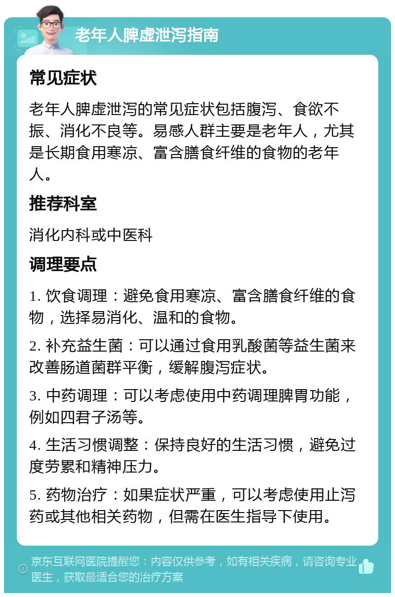 老年人脾虚泄泻指南 常见症状 老年人脾虚泄泻的常见症状包括腹泻、食欲不振、消化不良等。易感人群主要是老年人，尤其是长期食用寒凉、富含膳食纤维的食物的老年人。 推荐科室 消化内科或中医科 调理要点 1. 饮食调理：避免食用寒凉、富含膳食纤维的食物，选择易消化、温和的食物。 2. 补充益生菌：可以通过食用乳酸菌等益生菌来改善肠道菌群平衡，缓解腹泻症状。 3. 中药调理：可以考虑使用中药调理脾胃功能，例如四君子汤等。 4. 生活习惯调整：保持良好的生活习惯，避免过度劳累和精神压力。 5. 药物治疗：如果症状严重，可以考虑使用止泻药或其他相关药物，但需在医生指导下使用。