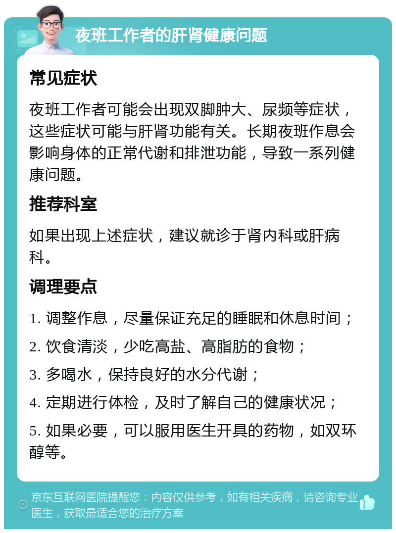 夜班工作者的肝肾健康问题 常见症状 夜班工作者可能会出现双脚肿大、尿频等症状，这些症状可能与肝肾功能有关。长期夜班作息会影响身体的正常代谢和排泄功能，导致一系列健康问题。 推荐科室 如果出现上述症状，建议就诊于肾内科或肝病科。 调理要点 1. 调整作息，尽量保证充足的睡眠和休息时间； 2. 饮食清淡，少吃高盐、高脂肪的食物； 3. 多喝水，保持良好的水分代谢； 4. 定期进行体检，及时了解自己的健康状况； 5. 如果必要，可以服用医生开具的药物，如双环醇等。