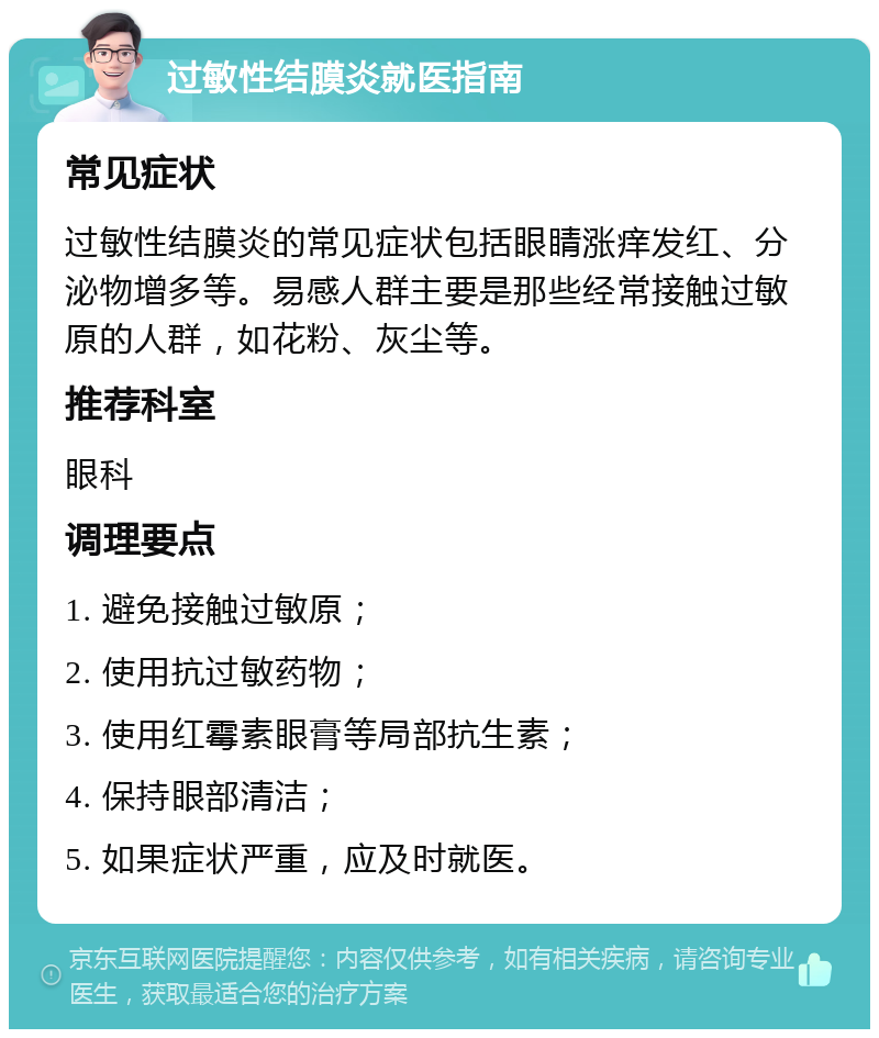 过敏性结膜炎就医指南 常见症状 过敏性结膜炎的常见症状包括眼睛涨痒发红、分泌物增多等。易感人群主要是那些经常接触过敏原的人群，如花粉、灰尘等。 推荐科室 眼科 调理要点 1. 避免接触过敏原； 2. 使用抗过敏药物； 3. 使用红霉素眼膏等局部抗生素； 4. 保持眼部清洁； 5. 如果症状严重，应及时就医。