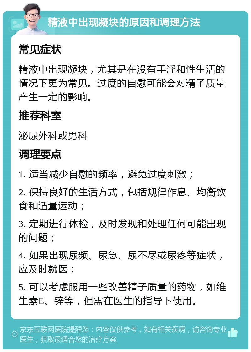 精液中出现凝块的原因和调理方法 常见症状 精液中出现凝块，尤其是在没有手淫和性生活的情况下更为常见。过度的自慰可能会对精子质量产生一定的影响。 推荐科室 泌尿外科或男科 调理要点 1. 适当减少自慰的频率，避免过度刺激； 2. 保持良好的生活方式，包括规律作息、均衡饮食和适量运动； 3. 定期进行体检，及时发现和处理任何可能出现的问题； 4. 如果出现尿频、尿急、尿不尽或尿疼等症状，应及时就医； 5. 可以考虑服用一些改善精子质量的药物，如维生素E、锌等，但需在医生的指导下使用。