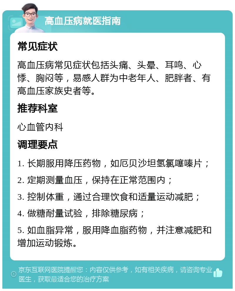 高血压病就医指南 常见症状 高血压病常见症状包括头痛、头晕、耳鸣、心悸、胸闷等，易感人群为中老年人、肥胖者、有高血压家族史者等。 推荐科室 心血管内科 调理要点 1. 长期服用降压药物，如厄贝沙坦氢氯噻嗪片； 2. 定期测量血压，保持在正常范围内； 3. 控制体重，通过合理饮食和适量运动减肥； 4. 做糖耐量试验，排除糖尿病； 5. 如血脂异常，服用降血脂药物，并注意减肥和增加运动锻炼。