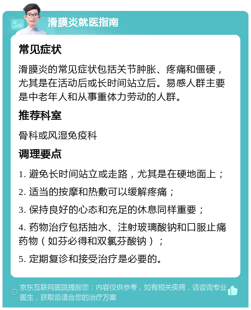 滑膜炎就医指南 常见症状 滑膜炎的常见症状包括关节肿胀、疼痛和僵硬，尤其是在活动后或长时间站立后。易感人群主要是中老年人和从事重体力劳动的人群。 推荐科室 骨科或风湿免疫科 调理要点 1. 避免长时间站立或走路，尤其是在硬地面上； 2. 适当的按摩和热敷可以缓解疼痛； 3. 保持良好的心态和充足的休息同样重要； 4. 药物治疗包括抽水、注射玻璃酸钠和口服止痛药物（如芬必得和双氯芬酸钠）； 5. 定期复诊和接受治疗是必要的。