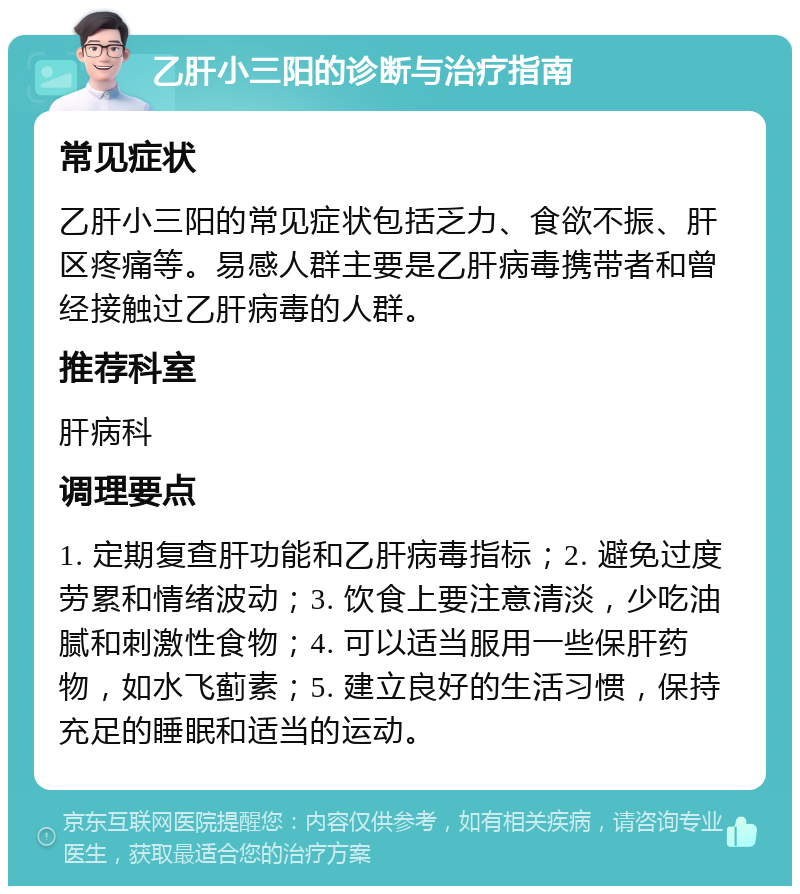 乙肝小三阳的诊断与治疗指南 常见症状 乙肝小三阳的常见症状包括乏力、食欲不振、肝区疼痛等。易感人群主要是乙肝病毒携带者和曾经接触过乙肝病毒的人群。 推荐科室 肝病科 调理要点 1. 定期复查肝功能和乙肝病毒指标；2. 避免过度劳累和情绪波动；3. 饮食上要注意清淡，少吃油腻和刺激性食物；4. 可以适当服用一些保肝药物，如水飞蓟素；5. 建立良好的生活习惯，保持充足的睡眠和适当的运动。