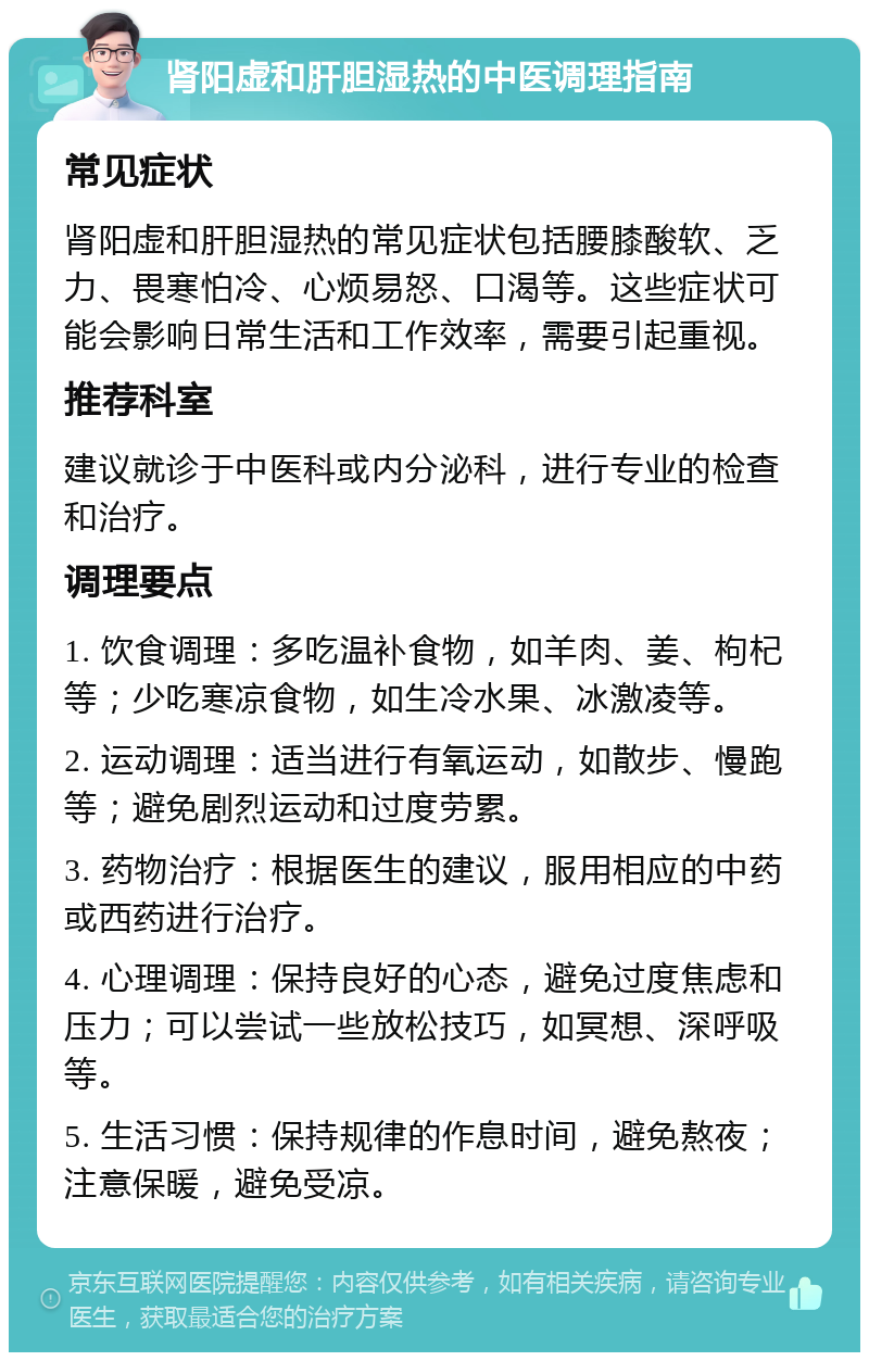 肾阳虚和肝胆湿热的中医调理指南 常见症状 肾阳虚和肝胆湿热的常见症状包括腰膝酸软、乏力、畏寒怕冷、心烦易怒、口渴等。这些症状可能会影响日常生活和工作效率，需要引起重视。 推荐科室 建议就诊于中医科或内分泌科，进行专业的检查和治疗。 调理要点 1. 饮食调理：多吃温补食物，如羊肉、姜、枸杞等；少吃寒凉食物，如生冷水果、冰激凌等。 2. 运动调理：适当进行有氧运动，如散步、慢跑等；避免剧烈运动和过度劳累。 3. 药物治疗：根据医生的建议，服用相应的中药或西药进行治疗。 4. 心理调理：保持良好的心态，避免过度焦虑和压力；可以尝试一些放松技巧，如冥想、深呼吸等。 5. 生活习惯：保持规律的作息时间，避免熬夜；注意保暖，避免受凉。