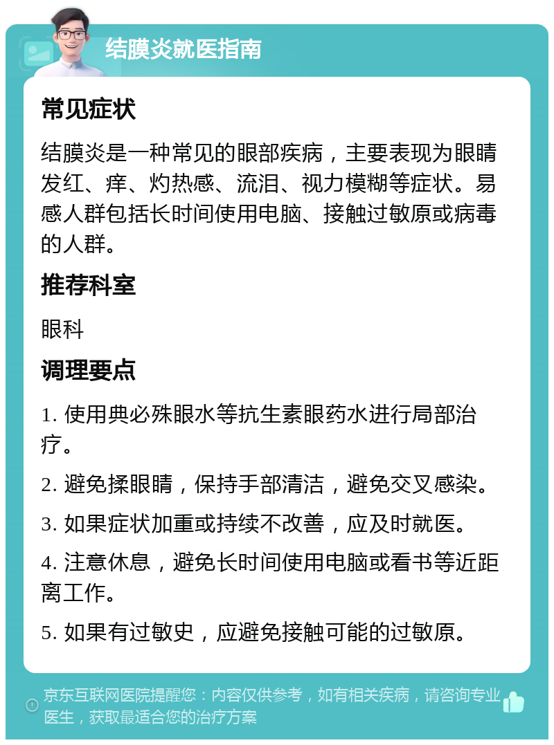 结膜炎就医指南 常见症状 结膜炎是一种常见的眼部疾病，主要表现为眼睛发红、痒、灼热感、流泪、视力模糊等症状。易感人群包括长时间使用电脑、接触过敏原或病毒的人群。 推荐科室 眼科 调理要点 1. 使用典必殊眼水等抗生素眼药水进行局部治疗。 2. 避免揉眼睛，保持手部清洁，避免交叉感染。 3. 如果症状加重或持续不改善，应及时就医。 4. 注意休息，避免长时间使用电脑或看书等近距离工作。 5. 如果有过敏史，应避免接触可能的过敏原。