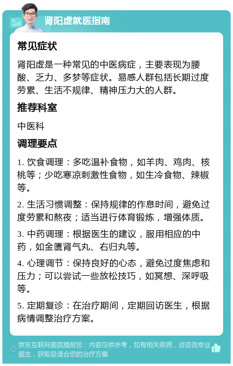 肾阳虚就医指南 常见症状 肾阳虚是一种常见的中医病症，主要表现为腰酸、乏力、多梦等症状。易感人群包括长期过度劳累、生活不规律、精神压力大的人群。 推荐科室 中医科 调理要点 1. 饮食调理：多吃温补食物，如羊肉、鸡肉、核桃等；少吃寒凉刺激性食物，如生冷食物、辣椒等。 2. 生活习惯调整：保持规律的作息时间，避免过度劳累和熬夜；适当进行体育锻炼，增强体质。 3. 中药调理：根据医生的建议，服用相应的中药，如金匮肾气丸、右归丸等。 4. 心理调节：保持良好的心态，避免过度焦虑和压力；可以尝试一些放松技巧，如冥想、深呼吸等。 5. 定期复诊：在治疗期间，定期回访医生，根据病情调整治疗方案。