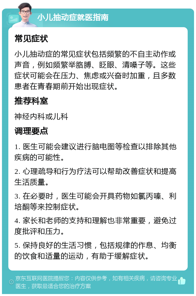 小儿抽动症就医指南 常见症状 小儿抽动症的常见症状包括频繁的不自主动作或声音，例如频繁举胳膊、眨眼、清嗓子等。这些症状可能会在压力、焦虑或兴奋时加重，且多数患者在青春期前开始出现症状。 推荐科室 神经内科或儿科 调理要点 1. 医生可能会建议进行脑电图等检查以排除其他疾病的可能性。 2. 心理疏导和行为疗法可以帮助改善症状和提高生活质量。 3. 在必要时，医生可能会开具药物如氯丙嗪、利培酮等来控制症状。 4. 家长和老师的支持和理解也非常重要，避免过度批评和压力。 5. 保持良好的生活习惯，包括规律的作息、均衡的饮食和适量的运动，有助于缓解症状。