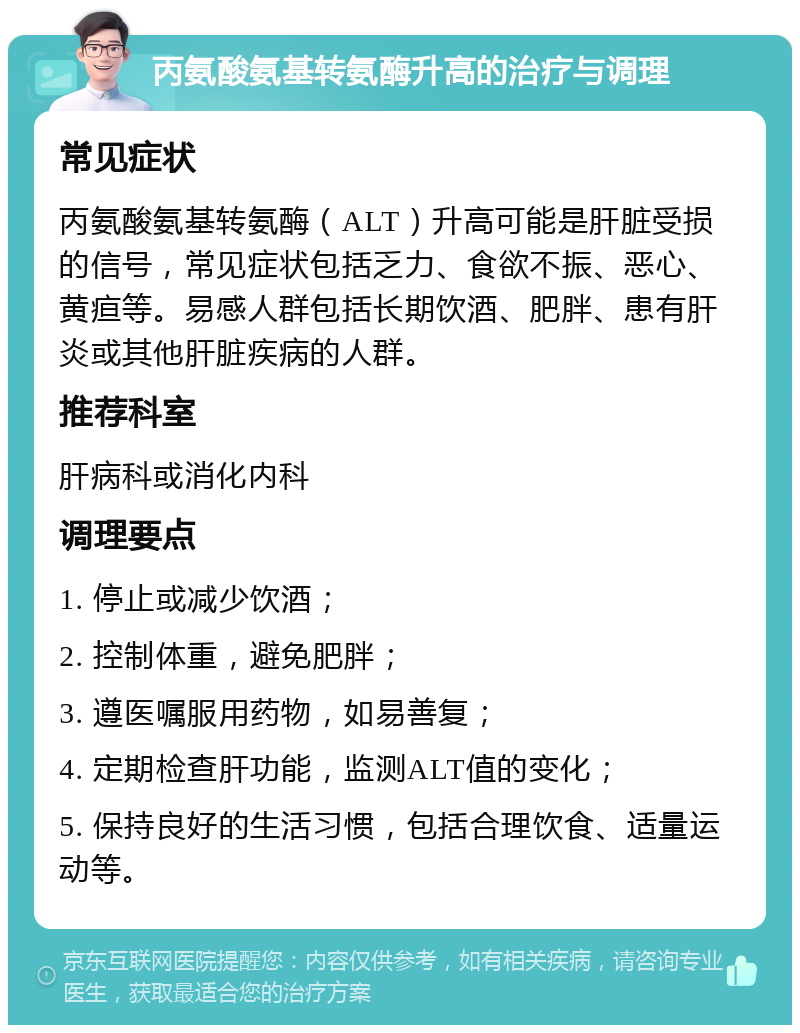 丙氨酸氨基转氨酶升高的治疗与调理 常见症状 丙氨酸氨基转氨酶（ALT）升高可能是肝脏受损的信号，常见症状包括乏力、食欲不振、恶心、黄疸等。易感人群包括长期饮酒、肥胖、患有肝炎或其他肝脏疾病的人群。 推荐科室 肝病科或消化内科 调理要点 1. 停止或减少饮酒； 2. 控制体重，避免肥胖； 3. 遵医嘱服用药物，如易善复； 4. 定期检查肝功能，监测ALT值的变化； 5. 保持良好的生活习惯，包括合理饮食、适量运动等。