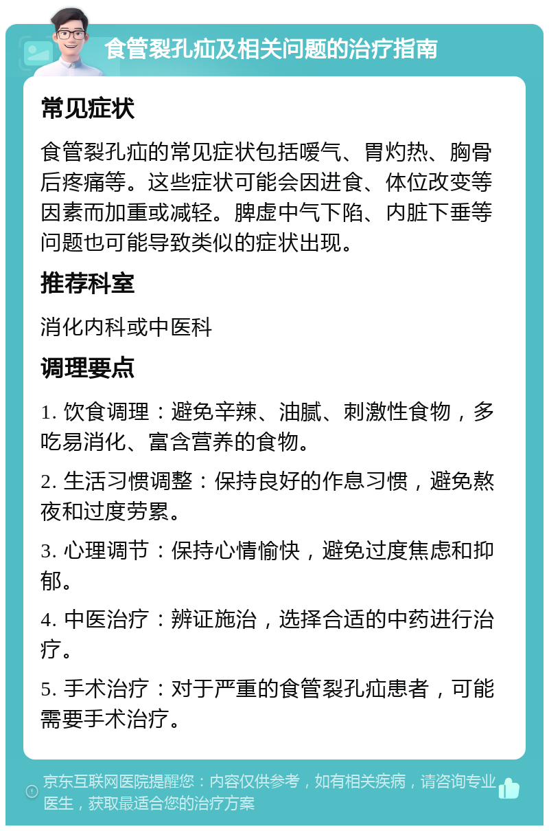 食管裂孔疝及相关问题的治疗指南 常见症状 食管裂孔疝的常见症状包括嗳气、胃灼热、胸骨后疼痛等。这些症状可能会因进食、体位改变等因素而加重或减轻。脾虚中气下陷、内脏下垂等问题也可能导致类似的症状出现。 推荐科室 消化内科或中医科 调理要点 1. 饮食调理：避免辛辣、油腻、刺激性食物，多吃易消化、富含营养的食物。 2. 生活习惯调整：保持良好的作息习惯，避免熬夜和过度劳累。 3. 心理调节：保持心情愉快，避免过度焦虑和抑郁。 4. 中医治疗：辨证施治，选择合适的中药进行治疗。 5. 手术治疗：对于严重的食管裂孔疝患者，可能需要手术治疗。