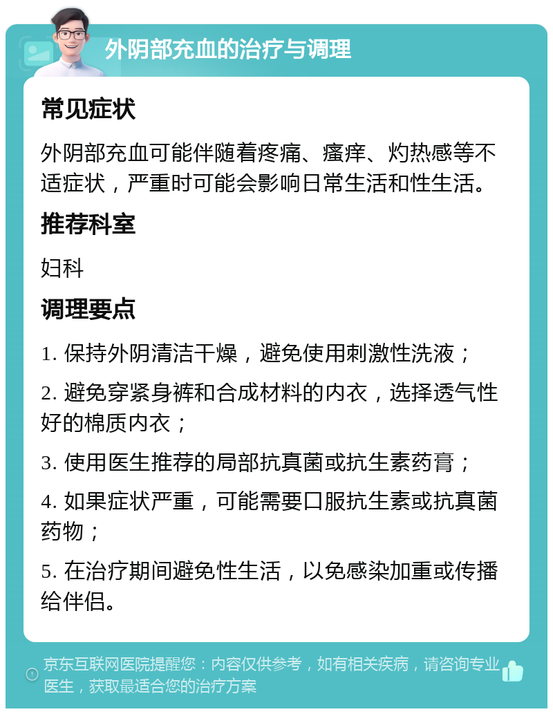 外阴部充血的治疗与调理 常见症状 外阴部充血可能伴随着疼痛、瘙痒、灼热感等不适症状，严重时可能会影响日常生活和性生活。 推荐科室 妇科 调理要点 1. 保持外阴清洁干燥，避免使用刺激性洗液； 2. 避免穿紧身裤和合成材料的内衣，选择透气性好的棉质内衣； 3. 使用医生推荐的局部抗真菌或抗生素药膏； 4. 如果症状严重，可能需要口服抗生素或抗真菌药物； 5. 在治疗期间避免性生活，以免感染加重或传播给伴侣。