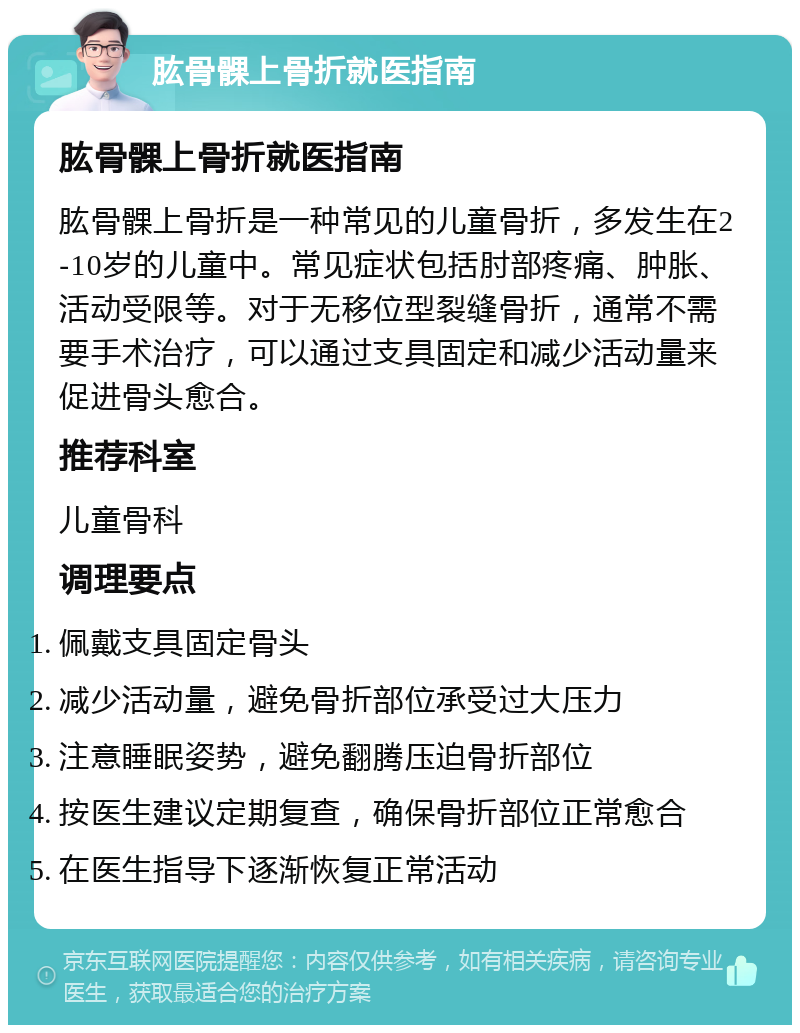 肱骨髁上骨折就医指南 肱骨髁上骨折就医指南 肱骨髁上骨折是一种常见的儿童骨折，多发生在2-10岁的儿童中。常见症状包括肘部疼痛、肿胀、活动受限等。对于无移位型裂缝骨折，通常不需要手术治疗，可以通过支具固定和减少活动量来促进骨头愈合。 推荐科室 儿童骨科 调理要点 佩戴支具固定骨头 减少活动量，避免骨折部位承受过大压力 注意睡眠姿势，避免翻腾压迫骨折部位 按医生建议定期复查，确保骨折部位正常愈合 在医生指导下逐渐恢复正常活动