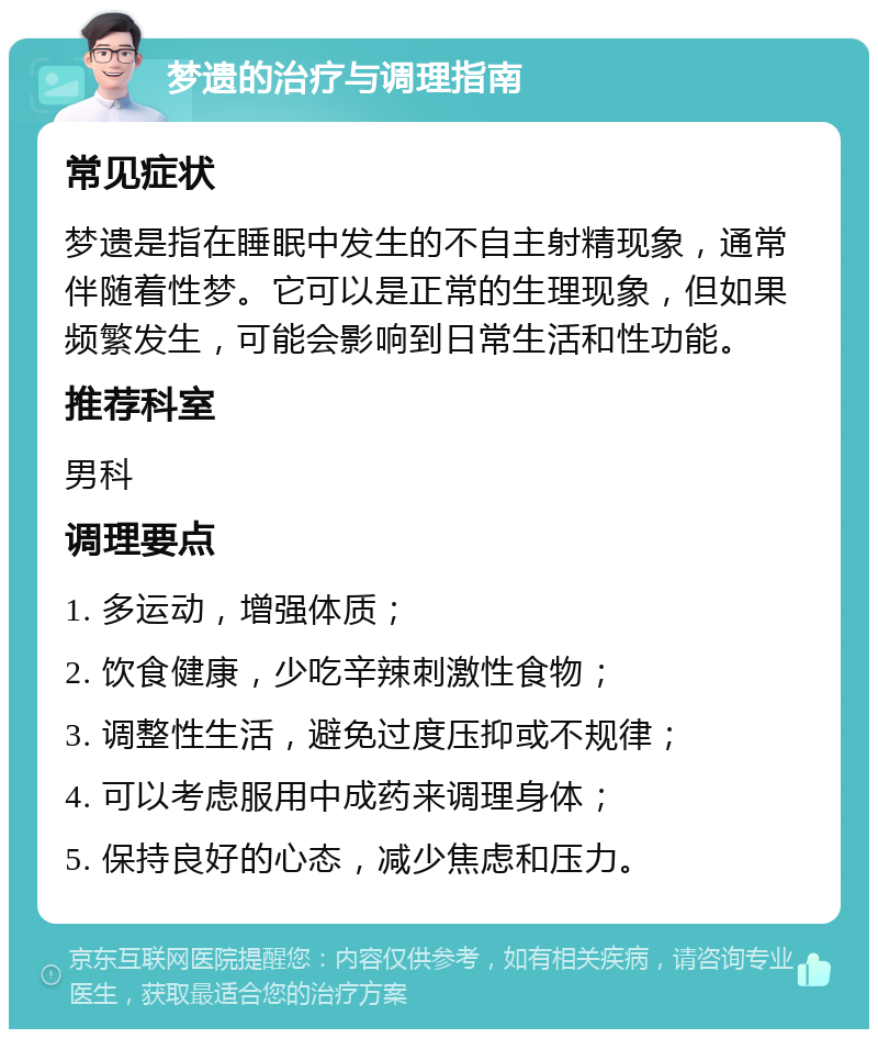 梦遗的治疗与调理指南 常见症状 梦遗是指在睡眠中发生的不自主射精现象，通常伴随着性梦。它可以是正常的生理现象，但如果频繁发生，可能会影响到日常生活和性功能。 推荐科室 男科 调理要点 1. 多运动，增强体质； 2. 饮食健康，少吃辛辣刺激性食物； 3. 调整性生活，避免过度压抑或不规律； 4. 可以考虑服用中成药来调理身体； 5. 保持良好的心态，减少焦虑和压力。