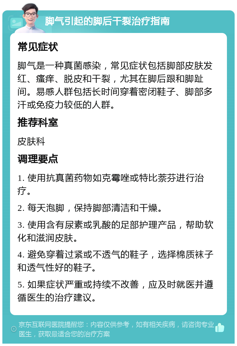 脚气引起的脚后干裂治疗指南 常见症状 脚气是一种真菌感染，常见症状包括脚部皮肤发红、瘙痒、脱皮和干裂，尤其在脚后跟和脚趾间。易感人群包括长时间穿着密闭鞋子、脚部多汗或免疫力较低的人群。 推荐科室 皮肤科 调理要点 1. 使用抗真菌药物如克霉唑或特比萘芬进行治疗。 2. 每天泡脚，保持脚部清洁和干燥。 3. 使用含有尿素或乳酸的足部护理产品，帮助软化和滋润皮肤。 4. 避免穿着过紧或不透气的鞋子，选择棉质袜子和透气性好的鞋子。 5. 如果症状严重或持续不改善，应及时就医并遵循医生的治疗建议。