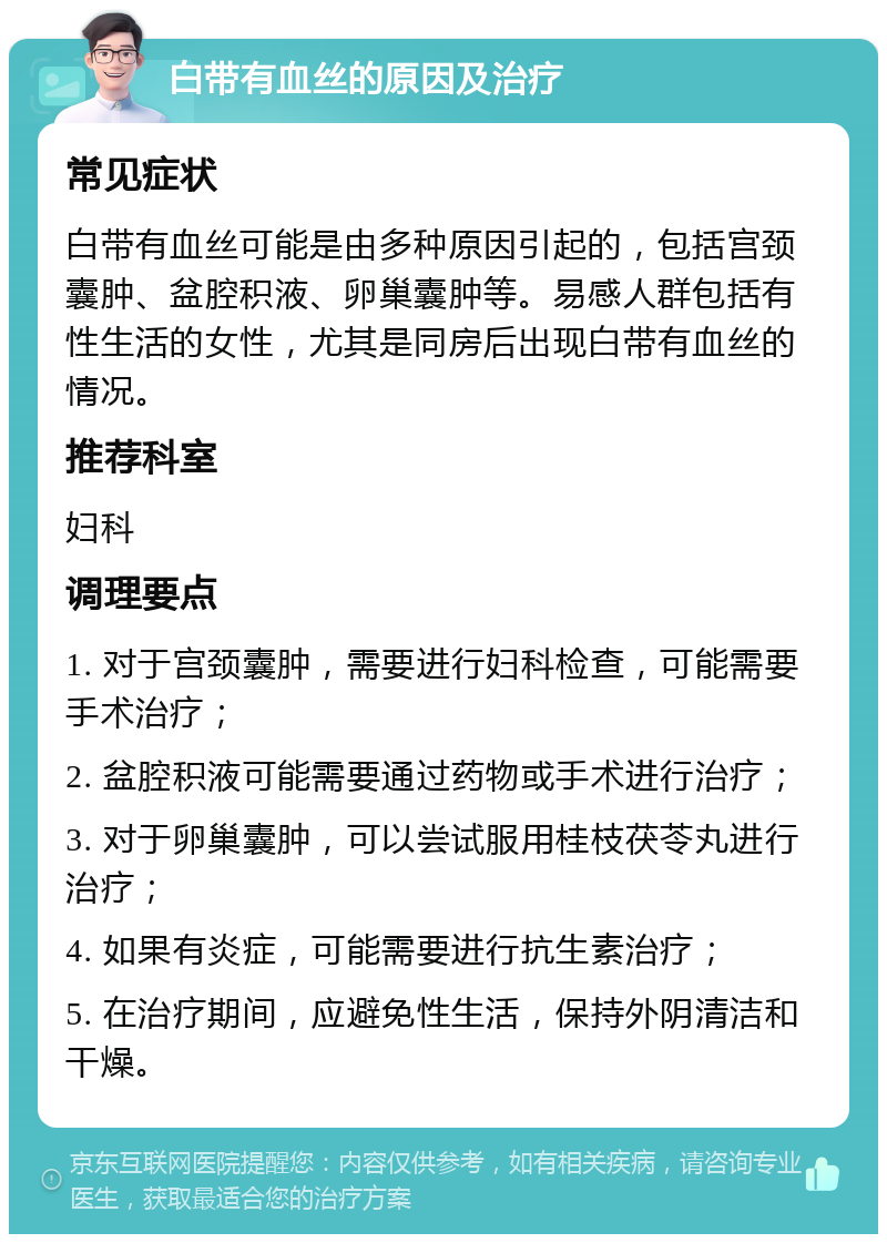 白带有血丝的原因及治疗 常见症状 白带有血丝可能是由多种原因引起的，包括宫颈囊肿、盆腔积液、卵巢囊肿等。易感人群包括有性生活的女性，尤其是同房后出现白带有血丝的情况。 推荐科室 妇科 调理要点 1. 对于宫颈囊肿，需要进行妇科检查，可能需要手术治疗； 2. 盆腔积液可能需要通过药物或手术进行治疗； 3. 对于卵巢囊肿，可以尝试服用桂枝茯苓丸进行治疗； 4. 如果有炎症，可能需要进行抗生素治疗； 5. 在治疗期间，应避免性生活，保持外阴清洁和干燥。