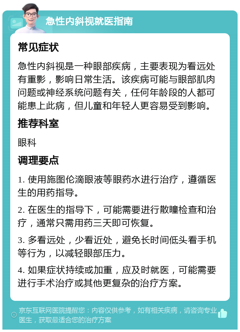 急性内斜视就医指南 常见症状 急性内斜视是一种眼部疾病，主要表现为看远处有重影，影响日常生活。该疾病可能与眼部肌肉问题或神经系统问题有关，任何年龄段的人都可能患上此病，但儿童和年轻人更容易受到影响。 推荐科室 眼科 调理要点 1. 使用施图伦滴眼液等眼药水进行治疗，遵循医生的用药指导。 2. 在医生的指导下，可能需要进行散瞳检查和治疗，通常只需用药三天即可恢复。 3. 多看远处，少看近处，避免长时间低头看手机等行为，以减轻眼部压力。 4. 如果症状持续或加重，应及时就医，可能需要进行手术治疗或其他更复杂的治疗方案。