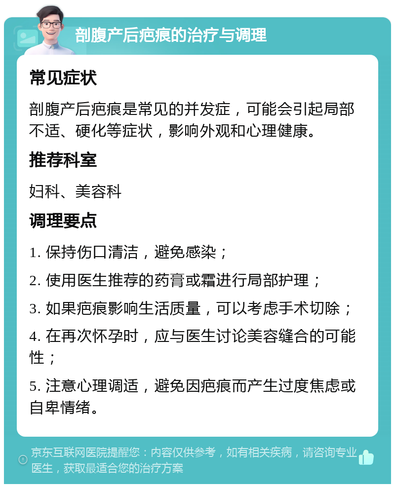 剖腹产后疤痕的治疗与调理 常见症状 剖腹产后疤痕是常见的并发症，可能会引起局部不适、硬化等症状，影响外观和心理健康。 推荐科室 妇科、美容科 调理要点 1. 保持伤口清洁，避免感染； 2. 使用医生推荐的药膏或霜进行局部护理； 3. 如果疤痕影响生活质量，可以考虑手术切除； 4. 在再次怀孕时，应与医生讨论美容缝合的可能性； 5. 注意心理调适，避免因疤痕而产生过度焦虑或自卑情绪。