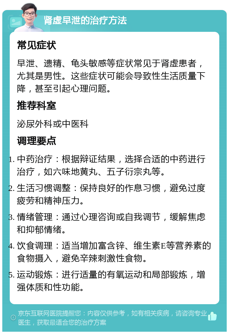 肾虚早泄的治疗方法 常见症状 早泄、遗精、龟头敏感等症状常见于肾虚患者，尤其是男性。这些症状可能会导致性生活质量下降，甚至引起心理问题。 推荐科室 泌尿外科或中医科 调理要点 中药治疗：根据辩证结果，选择合适的中药进行治疗，如六味地黄丸、五子衍宗丸等。 生活习惯调整：保持良好的作息习惯，避免过度疲劳和精神压力。 情绪管理：通过心理咨询或自我调节，缓解焦虑和抑郁情绪。 饮食调理：适当增加富含锌、维生素E等营养素的食物摄入，避免辛辣刺激性食物。 运动锻炼：进行适量的有氧运动和局部锻炼，增强体质和性功能。