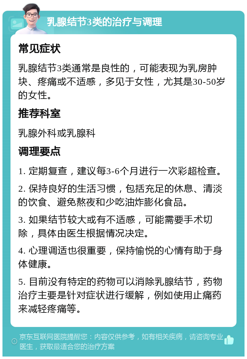 乳腺结节3类的治疗与调理 常见症状 乳腺结节3类通常是良性的，可能表现为乳房肿块、疼痛或不适感，多见于女性，尤其是30-50岁的女性。 推荐科室 乳腺外科或乳腺科 调理要点 1. 定期复查，建议每3-6个月进行一次彩超检查。 2. 保持良好的生活习惯，包括充足的休息、清淡的饮食、避免熬夜和少吃油炸膨化食品。 3. 如果结节较大或有不适感，可能需要手术切除，具体由医生根据情况决定。 4. 心理调适也很重要，保持愉悦的心情有助于身体健康。 5. 目前没有特定的药物可以消除乳腺结节，药物治疗主要是针对症状进行缓解，例如使用止痛药来减轻疼痛等。