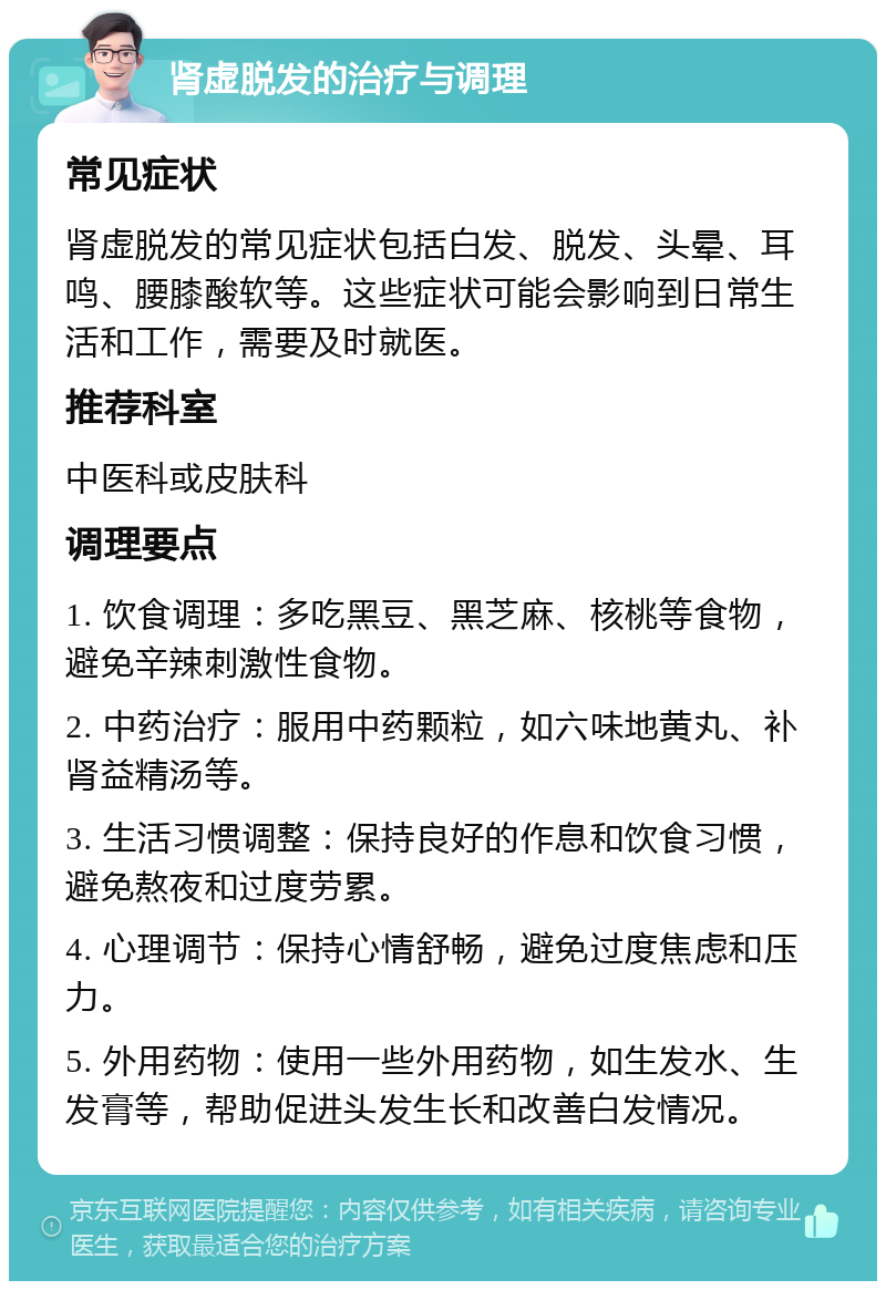 肾虚脱发的治疗与调理 常见症状 肾虚脱发的常见症状包括白发、脱发、头晕、耳鸣、腰膝酸软等。这些症状可能会影响到日常生活和工作，需要及时就医。 推荐科室 中医科或皮肤科 调理要点 1. 饮食调理：多吃黑豆、黑芝麻、核桃等食物，避免辛辣刺激性食物。 2. 中药治疗：服用中药颗粒，如六味地黄丸、补肾益精汤等。 3. 生活习惯调整：保持良好的作息和饮食习惯，避免熬夜和过度劳累。 4. 心理调节：保持心情舒畅，避免过度焦虑和压力。 5. 外用药物：使用一些外用药物，如生发水、生发膏等，帮助促进头发生长和改善白发情况。