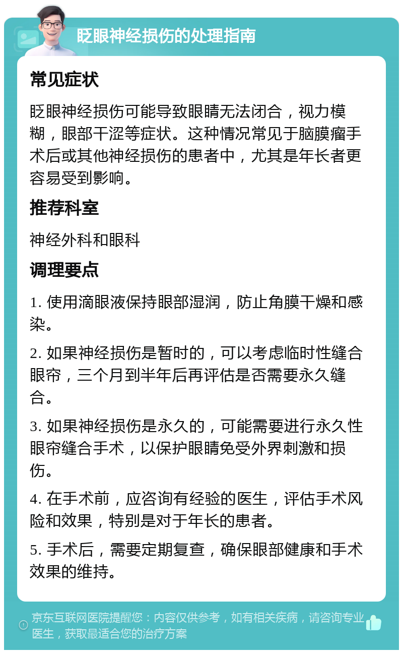 眨眼神经损伤的处理指南 常见症状 眨眼神经损伤可能导致眼睛无法闭合，视力模糊，眼部干涩等症状。这种情况常见于脑膜瘤手术后或其他神经损伤的患者中，尤其是年长者更容易受到影响。 推荐科室 神经外科和眼科 调理要点 1. 使用滴眼液保持眼部湿润，防止角膜干燥和感染。 2. 如果神经损伤是暂时的，可以考虑临时性缝合眼帘，三个月到半年后再评估是否需要永久缝合。 3. 如果神经损伤是永久的，可能需要进行永久性眼帘缝合手术，以保护眼睛免受外界刺激和损伤。 4. 在手术前，应咨询有经验的医生，评估手术风险和效果，特别是对于年长的患者。 5. 手术后，需要定期复查，确保眼部健康和手术效果的维持。