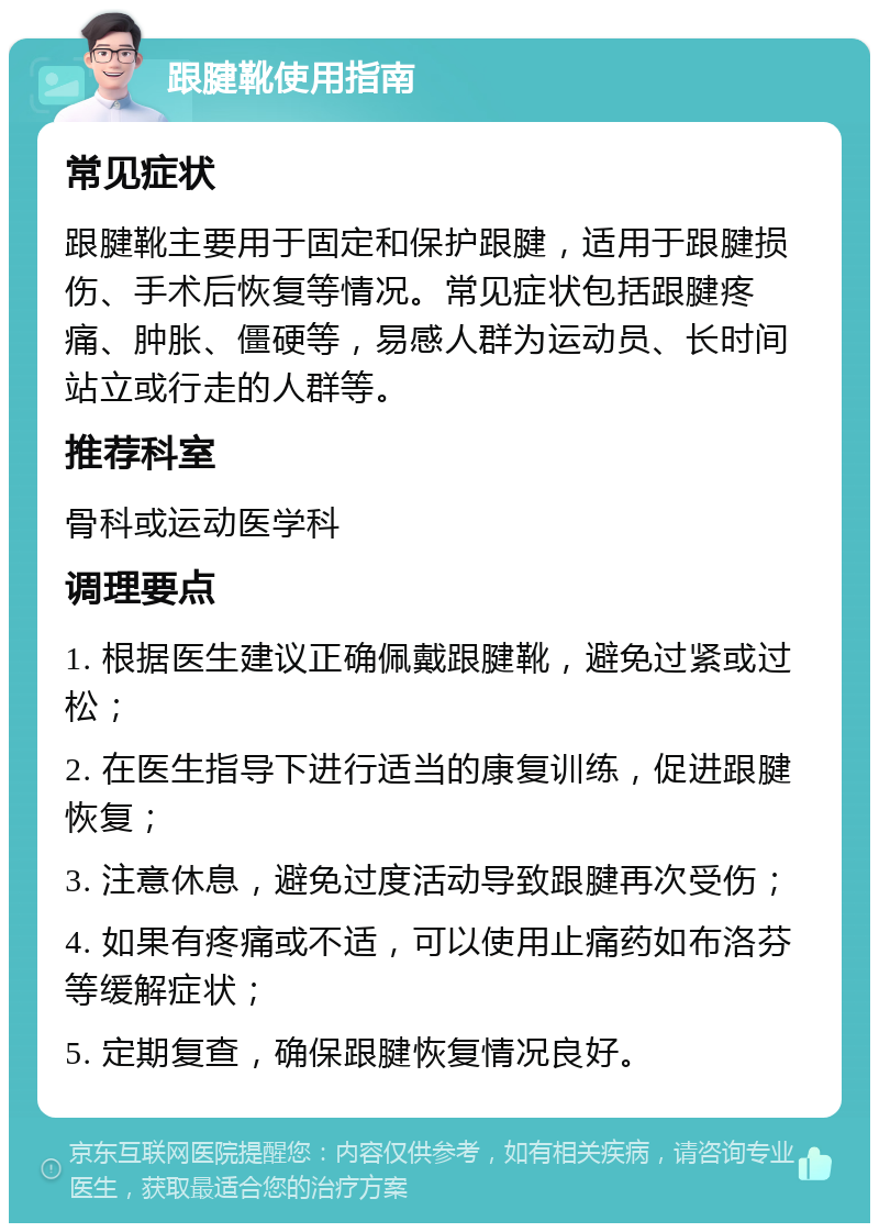 跟腱靴使用指南 常见症状 跟腱靴主要用于固定和保护跟腱，适用于跟腱损伤、手术后恢复等情况。常见症状包括跟腱疼痛、肿胀、僵硬等，易感人群为运动员、长时间站立或行走的人群等。 推荐科室 骨科或运动医学科 调理要点 1. 根据医生建议正确佩戴跟腱靴，避免过紧或过松； 2. 在医生指导下进行适当的康复训练，促进跟腱恢复； 3. 注意休息，避免过度活动导致跟腱再次受伤； 4. 如果有疼痛或不适，可以使用止痛药如布洛芬等缓解症状； 5. 定期复查，确保跟腱恢复情况良好。