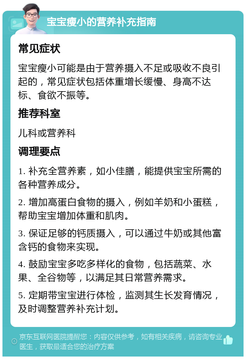 宝宝瘦小的营养补充指南 常见症状 宝宝瘦小可能是由于营养摄入不足或吸收不良引起的，常见症状包括体重增长缓慢、身高不达标、食欲不振等。 推荐科室 儿科或营养科 调理要点 1. 补充全营养素，如小佳膳，能提供宝宝所需的各种营养成分。 2. 增加高蛋白食物的摄入，例如羊奶和小蛋糕，帮助宝宝增加体重和肌肉。 3. 保证足够的钙质摄入，可以通过牛奶或其他富含钙的食物来实现。 4. 鼓励宝宝多吃多样化的食物，包括蔬菜、水果、全谷物等，以满足其日常营养需求。 5. 定期带宝宝进行体检，监测其生长发育情况，及时调整营养补充计划。