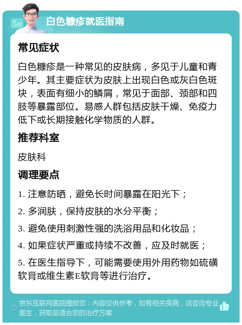 白色糠疹就医指南 常见症状 白色糠疹是一种常见的皮肤病，多见于儿童和青少年。其主要症状为皮肤上出现白色或灰白色斑块，表面有细小的鳞屑，常见于面部、颈部和四肢等暴露部位。易感人群包括皮肤干燥、免疫力低下或长期接触化学物质的人群。 推荐科室 皮肤科 调理要点 1. 注意防晒，避免长时间暴露在阳光下； 2. 多润肤，保持皮肤的水分平衡； 3. 避免使用刺激性强的洗浴用品和化妆品； 4. 如果症状严重或持续不改善，应及时就医； 5. 在医生指导下，可能需要使用外用药物如硫磺软膏或维生素E软膏等进行治疗。