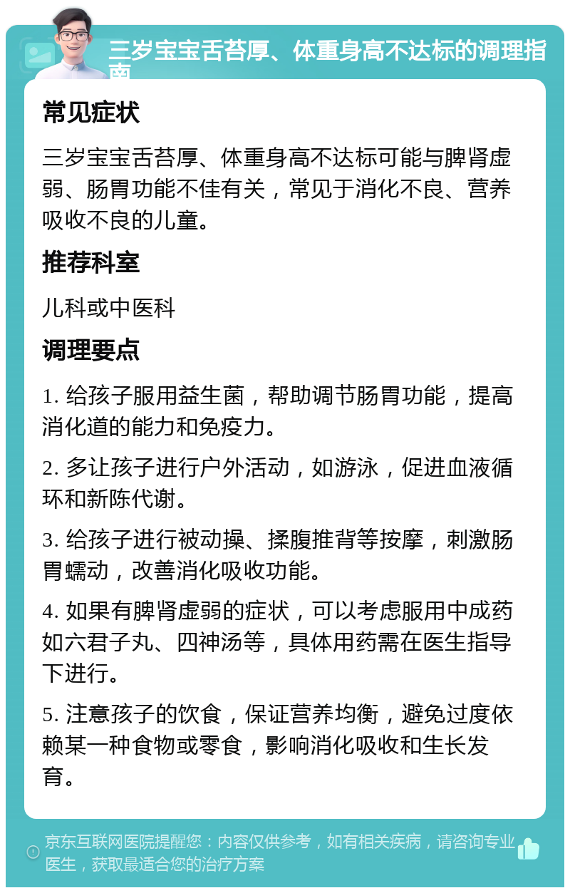 三岁宝宝舌苔厚、体重身高不达标的调理指南 常见症状 三岁宝宝舌苔厚、体重身高不达标可能与脾肾虚弱、肠胃功能不佳有关，常见于消化不良、营养吸收不良的儿童。 推荐科室 儿科或中医科 调理要点 1. 给孩子服用益生菌，帮助调节肠胃功能，提高消化道的能力和免疫力。 2. 多让孩子进行户外活动，如游泳，促进血液循环和新陈代谢。 3. 给孩子进行被动操、揉腹推背等按摩，刺激肠胃蠕动，改善消化吸收功能。 4. 如果有脾肾虚弱的症状，可以考虑服用中成药如六君子丸、四神汤等，具体用药需在医生指导下进行。 5. 注意孩子的饮食，保证营养均衡，避免过度依赖某一种食物或零食，影响消化吸收和生长发育。