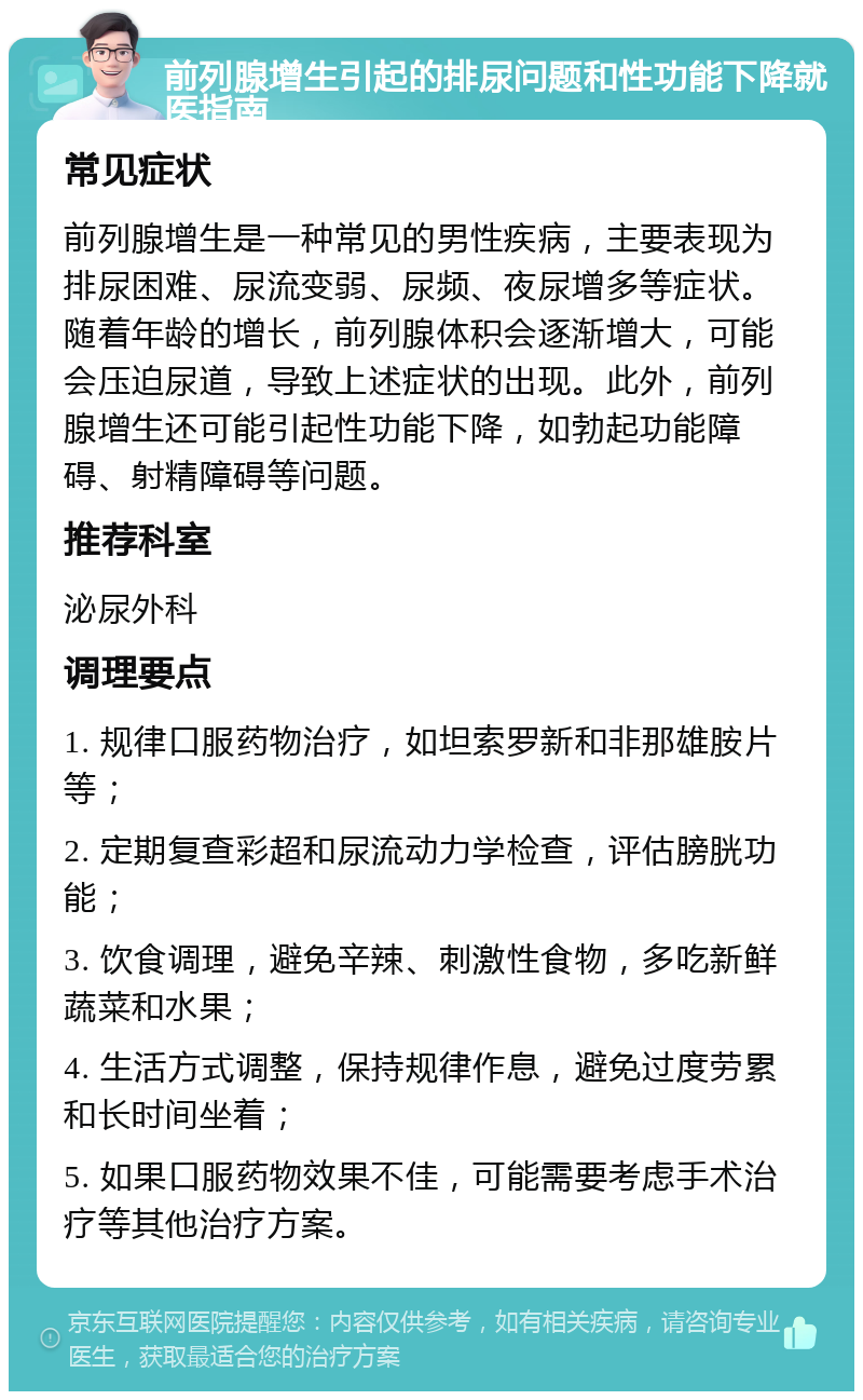 前列腺增生引起的排尿问题和性功能下降就医指南 常见症状 前列腺增生是一种常见的男性疾病，主要表现为排尿困难、尿流变弱、尿频、夜尿增多等症状。随着年龄的增长，前列腺体积会逐渐增大，可能会压迫尿道，导致上述症状的出现。此外，前列腺增生还可能引起性功能下降，如勃起功能障碍、射精障碍等问题。 推荐科室 泌尿外科 调理要点 1. 规律口服药物治疗，如坦索罗新和非那雄胺片等； 2. 定期复查彩超和尿流动力学检查，评估膀胱功能； 3. 饮食调理，避免辛辣、刺激性食物，多吃新鲜蔬菜和水果； 4. 生活方式调整，保持规律作息，避免过度劳累和长时间坐着； 5. 如果口服药物效果不佳，可能需要考虑手术治疗等其他治疗方案。