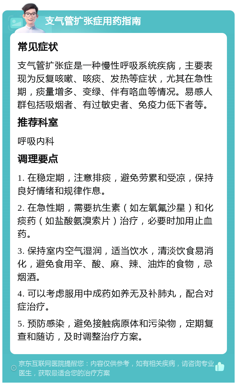 支气管扩张症用药指南 常见症状 支气管扩张症是一种慢性呼吸系统疾病，主要表现为反复咳嗽、咳痰、发热等症状，尤其在急性期，痰量增多、变绿、伴有咯血等情况。易感人群包括吸烟者、有过敏史者、免疫力低下者等。 推荐科室 呼吸内科 调理要点 1. 在稳定期，注意排痰，避免劳累和受凉，保持良好情绪和规律作息。 2. 在急性期，需要抗生素（如左氧氟沙星）和化痰药（如盐酸氨溴索片）治疗，必要时加用止血药。 3. 保持室内空气湿润，适当饮水，清淡饮食易消化，避免食用辛、酸、麻、辣、油炸的食物，忌烟酒。 4. 可以考虑服用中成药如养无及补肺丸，配合对症治疗。 5. 预防感染，避免接触病原体和污染物，定期复查和随访，及时调整治疗方案。