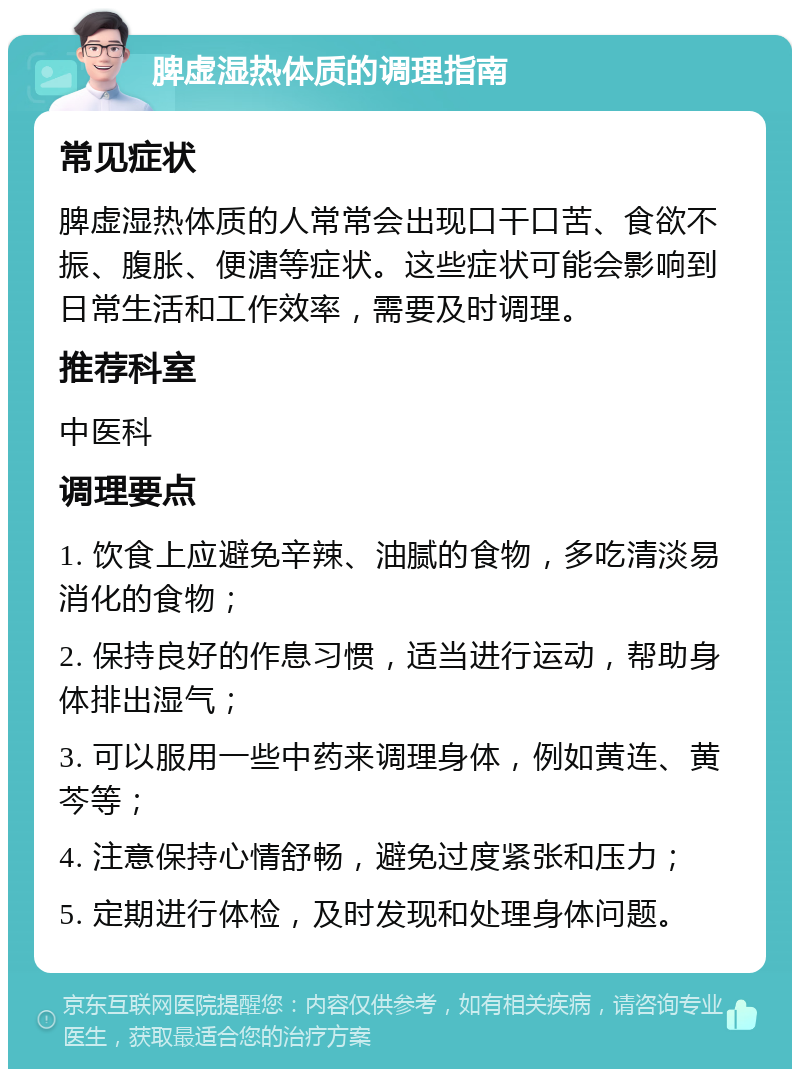 脾虚湿热体质的调理指南 常见症状 脾虚湿热体质的人常常会出现口干口苦、食欲不振、腹胀、便溏等症状。这些症状可能会影响到日常生活和工作效率，需要及时调理。 推荐科室 中医科 调理要点 1. 饮食上应避免辛辣、油腻的食物，多吃清淡易消化的食物； 2. 保持良好的作息习惯，适当进行运动，帮助身体排出湿气； 3. 可以服用一些中药来调理身体，例如黄连、黄芩等； 4. 注意保持心情舒畅，避免过度紧张和压力； 5. 定期进行体检，及时发现和处理身体问题。