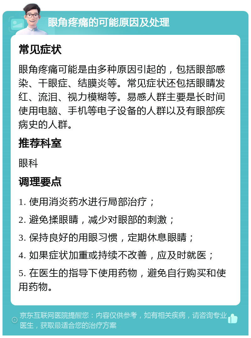 眼角疼痛的可能原因及处理 常见症状 眼角疼痛可能是由多种原因引起的，包括眼部感染、干眼症、结膜炎等。常见症状还包括眼睛发红、流泪、视力模糊等。易感人群主要是长时间使用电脑、手机等电子设备的人群以及有眼部疾病史的人群。 推荐科室 眼科 调理要点 1. 使用消炎药水进行局部治疗； 2. 避免揉眼睛，减少对眼部的刺激； 3. 保持良好的用眼习惯，定期休息眼睛； 4. 如果症状加重或持续不改善，应及时就医； 5. 在医生的指导下使用药物，避免自行购买和使用药物。