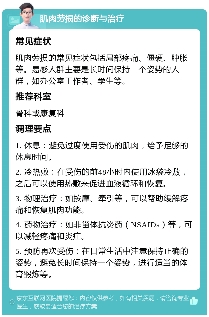 肌肉劳损的诊断与治疗 常见症状 肌肉劳损的常见症状包括局部疼痛、僵硬、肿胀等。易感人群主要是长时间保持一个姿势的人群，如办公室工作者、学生等。 推荐科室 骨科或康复科 调理要点 1. 休息：避免过度使用受伤的肌肉，给予足够的休息时间。 2. 冷热敷：在受伤的前48小时内使用冰袋冷敷，之后可以使用热敷来促进血液循环和恢复。 3. 物理治疗：如按摩、牵引等，可以帮助缓解疼痛和恢复肌肉功能。 4. 药物治疗：如非甾体抗炎药（NSAIDs）等，可以减轻疼痛和炎症。 5. 预防再次受伤：在日常生活中注意保持正确的姿势，避免长时间保持一个姿势，进行适当的体育锻炼等。