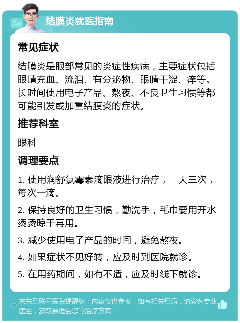 结膜炎就医指南 常见症状 结膜炎是眼部常见的炎症性疾病，主要症状包括眼睛充血、流泪、有分泌物、眼睛干涩、痒等。长时间使用电子产品、熬夜、不良卫生习惯等都可能引发或加重结膜炎的症状。 推荐科室 眼科 调理要点 1. 使用润舒氯霉素滴眼液进行治疗，一天三次，每次一滴。 2. 保持良好的卫生习惯，勤洗手，毛巾要用开水烫烫晾干再用。 3. 减少使用电子产品的时间，避免熬夜。 4. 如果症状不见好转，应及时到医院就诊。 5. 在用药期间，如有不适，应及时线下就诊。