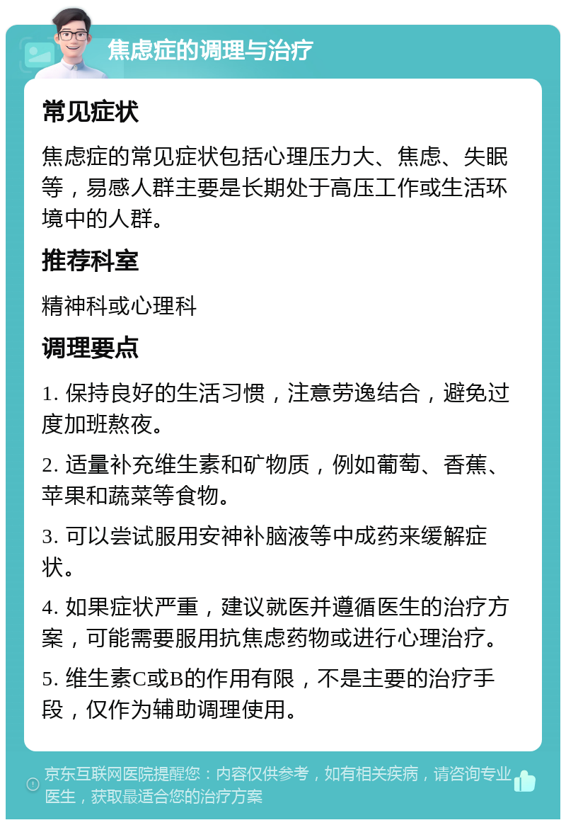 焦虑症的调理与治疗 常见症状 焦虑症的常见症状包括心理压力大、焦虑、失眠等，易感人群主要是长期处于高压工作或生活环境中的人群。 推荐科室 精神科或心理科 调理要点 1. 保持良好的生活习惯，注意劳逸结合，避免过度加班熬夜。 2. 适量补充维生素和矿物质，例如葡萄、香蕉、苹果和蔬菜等食物。 3. 可以尝试服用安神补脑液等中成药来缓解症状。 4. 如果症状严重，建议就医并遵循医生的治疗方案，可能需要服用抗焦虑药物或进行心理治疗。 5. 维生素C或B的作用有限，不是主要的治疗手段，仅作为辅助调理使用。