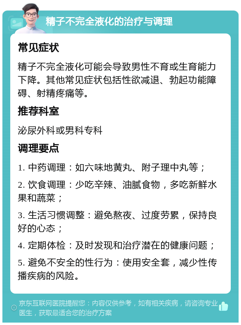 精子不完全液化的治疗与调理 常见症状 精子不完全液化可能会导致男性不育或生育能力下降。其他常见症状包括性欲减退、勃起功能障碍、射精疼痛等。 推荐科室 泌尿外科或男科专科 调理要点 1. 中药调理：如六味地黄丸、附子理中丸等； 2. 饮食调理：少吃辛辣、油腻食物，多吃新鲜水果和蔬菜； 3. 生活习惯调整：避免熬夜、过度劳累，保持良好的心态； 4. 定期体检：及时发现和治疗潜在的健康问题； 5. 避免不安全的性行为：使用安全套，减少性传播疾病的风险。