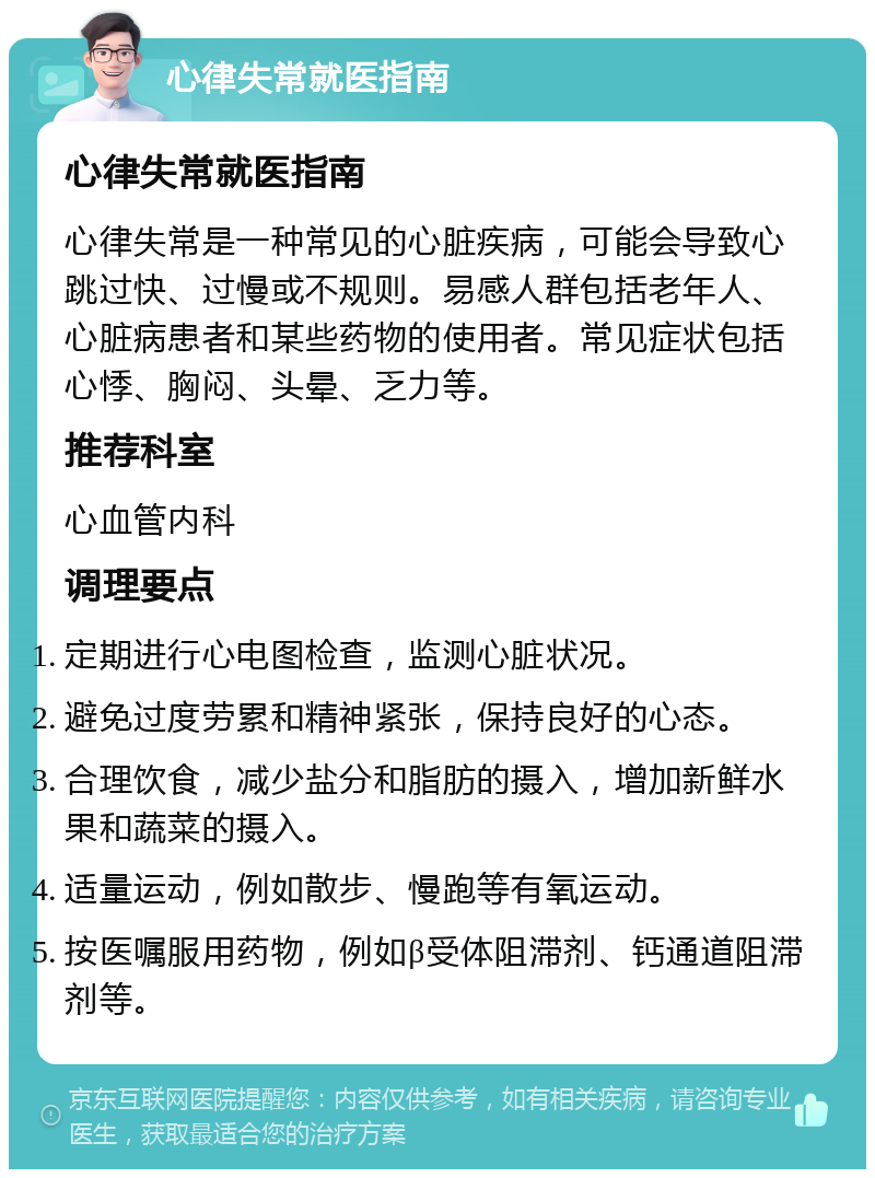 心律失常就医指南 心律失常就医指南 心律失常是一种常见的心脏疾病，可能会导致心跳过快、过慢或不规则。易感人群包括老年人、心脏病患者和某些药物的使用者。常见症状包括心悸、胸闷、头晕、乏力等。 推荐科室 心血管内科 调理要点 定期进行心电图检查，监测心脏状况。 避免过度劳累和精神紧张，保持良好的心态。 合理饮食，减少盐分和脂肪的摄入，增加新鲜水果和蔬菜的摄入。 适量运动，例如散步、慢跑等有氧运动。 按医嘱服用药物，例如β受体阻滞剂、钙通道阻滞剂等。