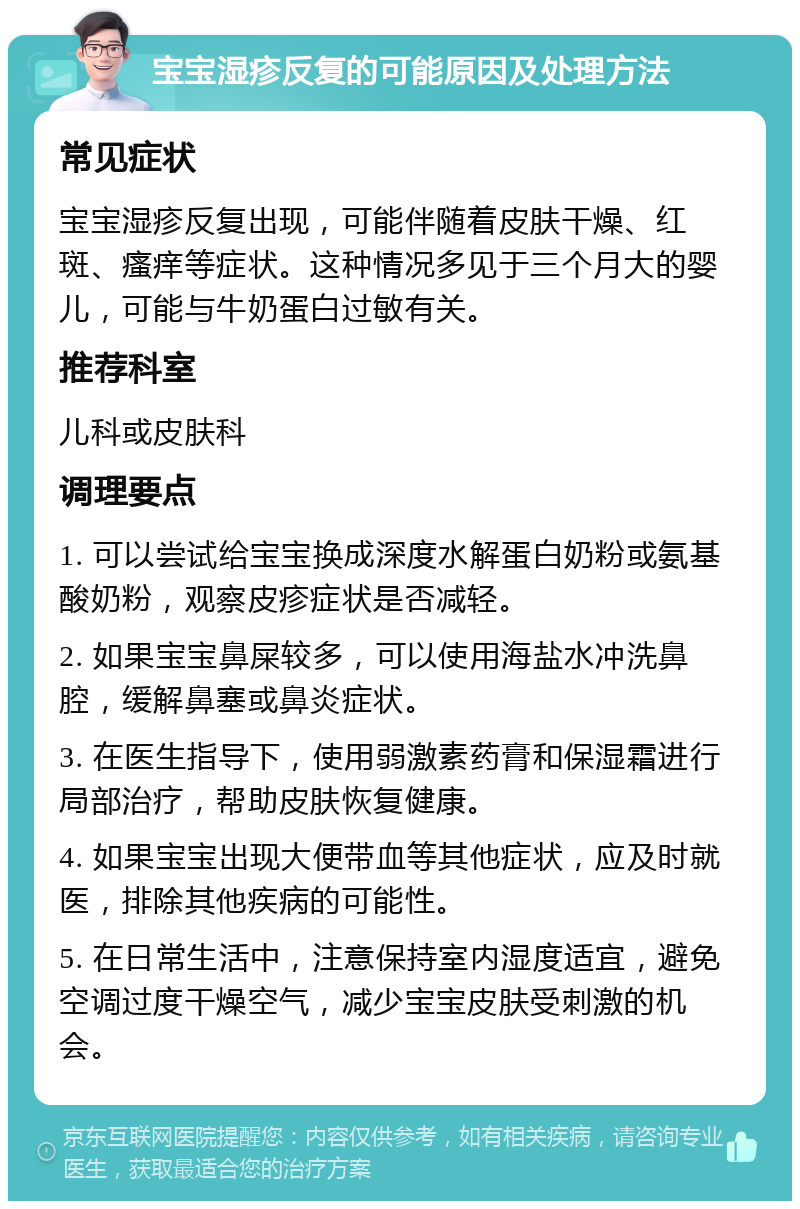 宝宝湿疹反复的可能原因及处理方法 常见症状 宝宝湿疹反复出现，可能伴随着皮肤干燥、红斑、瘙痒等症状。这种情况多见于三个月大的婴儿，可能与牛奶蛋白过敏有关。 推荐科室 儿科或皮肤科 调理要点 1. 可以尝试给宝宝换成深度水解蛋白奶粉或氨基酸奶粉，观察皮疹症状是否减轻。 2. 如果宝宝鼻屎较多，可以使用海盐水冲洗鼻腔，缓解鼻塞或鼻炎症状。 3. 在医生指导下，使用弱激素药膏和保湿霜进行局部治疗，帮助皮肤恢复健康。 4. 如果宝宝出现大便带血等其他症状，应及时就医，排除其他疾病的可能性。 5. 在日常生活中，注意保持室内湿度适宜，避免空调过度干燥空气，减少宝宝皮肤受刺激的机会。