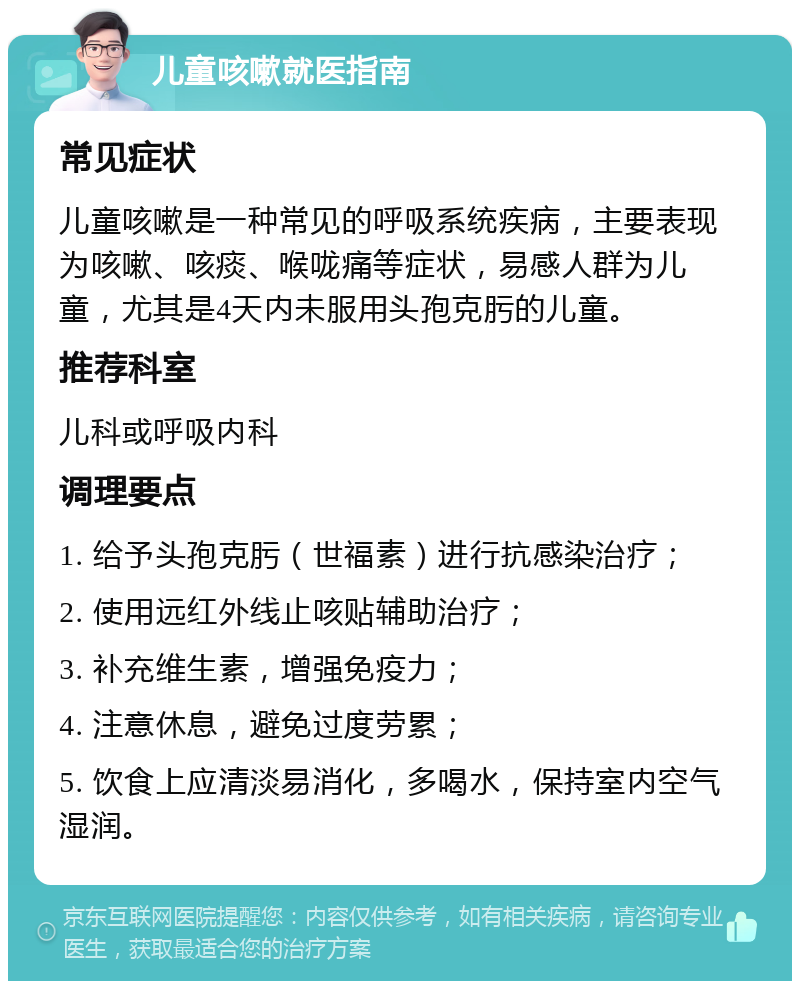 儿童咳嗽就医指南 常见症状 儿童咳嗽是一种常见的呼吸系统疾病，主要表现为咳嗽、咳痰、喉咙痛等症状，易感人群为儿童，尤其是4天内未服用头孢克肟的儿童。 推荐科室 儿科或呼吸内科 调理要点 1. 给予头孢克肟（世福素）进行抗感染治疗； 2. 使用远红外线止咳贴辅助治疗； 3. 补充维生素，增强免疫力； 4. 注意休息，避免过度劳累； 5. 饮食上应清淡易消化，多喝水，保持室内空气湿润。