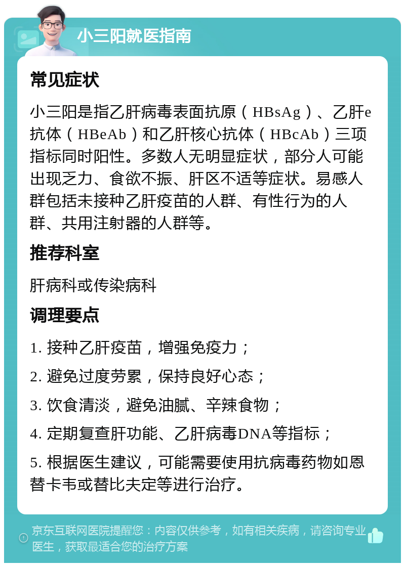 小三阳就医指南 常见症状 小三阳是指乙肝病毒表面抗原（HBsAg）、乙肝e抗体（HBeAb）和乙肝核心抗体（HBcAb）三项指标同时阳性。多数人无明显症状，部分人可能出现乏力、食欲不振、肝区不适等症状。易感人群包括未接种乙肝疫苗的人群、有性行为的人群、共用注射器的人群等。 推荐科室 肝病科或传染病科 调理要点 1. 接种乙肝疫苗，增强免疫力； 2. 避免过度劳累，保持良好心态； 3. 饮食清淡，避免油腻、辛辣食物； 4. 定期复查肝功能、乙肝病毒DNA等指标； 5. 根据医生建议，可能需要使用抗病毒药物如恩替卡韦或替比夫定等进行治疗。