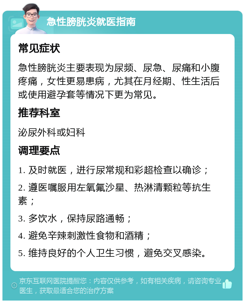 急性膀胱炎就医指南 常见症状 急性膀胱炎主要表现为尿频、尿急、尿痛和小腹疼痛，女性更易患病，尤其在月经期、性生活后或使用避孕套等情况下更为常见。 推荐科室 泌尿外科或妇科 调理要点 1. 及时就医，进行尿常规和彩超检查以确诊； 2. 遵医嘱服用左氧氟沙星、热淋清颗粒等抗生素； 3. 多饮水，保持尿路通畅； 4. 避免辛辣刺激性食物和酒精； 5. 维持良好的个人卫生习惯，避免交叉感染。