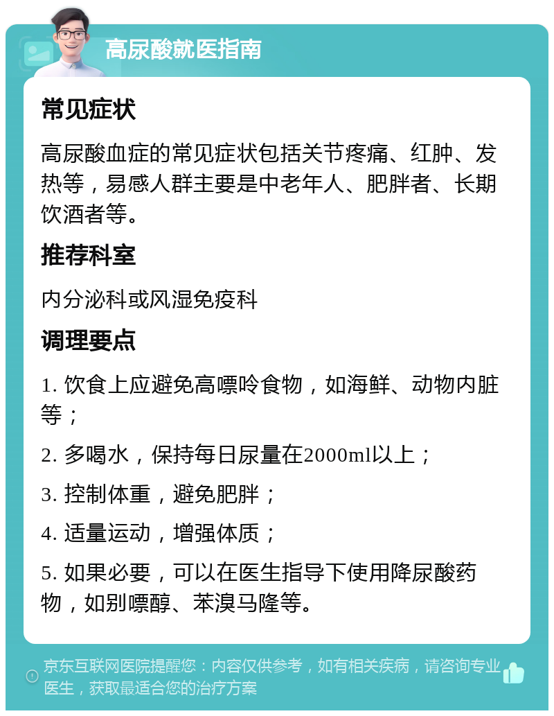 高尿酸就医指南 常见症状 高尿酸血症的常见症状包括关节疼痛、红肿、发热等，易感人群主要是中老年人、肥胖者、长期饮酒者等。 推荐科室 内分泌科或风湿免疫科 调理要点 1. 饮食上应避免高嘌呤食物，如海鲜、动物内脏等； 2. 多喝水，保持每日尿量在2000ml以上； 3. 控制体重，避免肥胖； 4. 适量运动，增强体质； 5. 如果必要，可以在医生指导下使用降尿酸药物，如别嘌醇、苯溴马隆等。