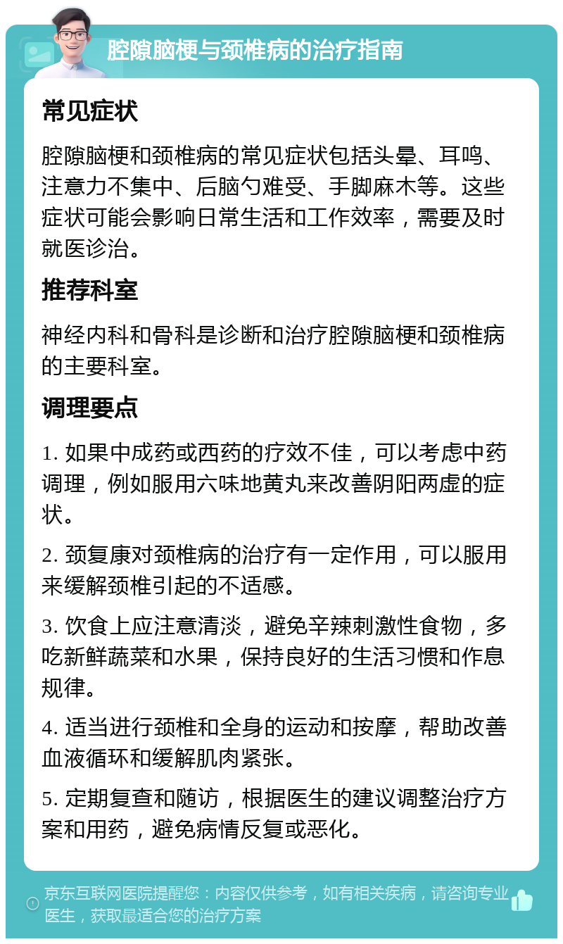 腔隙脑梗与颈椎病的治疗指南 常见症状 腔隙脑梗和颈椎病的常见症状包括头晕、耳鸣、注意力不集中、后脑勺难受、手脚麻木等。这些症状可能会影响日常生活和工作效率，需要及时就医诊治。 推荐科室 神经内科和骨科是诊断和治疗腔隙脑梗和颈椎病的主要科室。 调理要点 1. 如果中成药或西药的疗效不佳，可以考虑中药调理，例如服用六味地黄丸来改善阴阳两虚的症状。 2. 颈复康对颈椎病的治疗有一定作用，可以服用来缓解颈椎引起的不适感。 3. 饮食上应注意清淡，避免辛辣刺激性食物，多吃新鲜蔬菜和水果，保持良好的生活习惯和作息规律。 4. 适当进行颈椎和全身的运动和按摩，帮助改善血液循环和缓解肌肉紧张。 5. 定期复查和随访，根据医生的建议调整治疗方案和用药，避免病情反复或恶化。