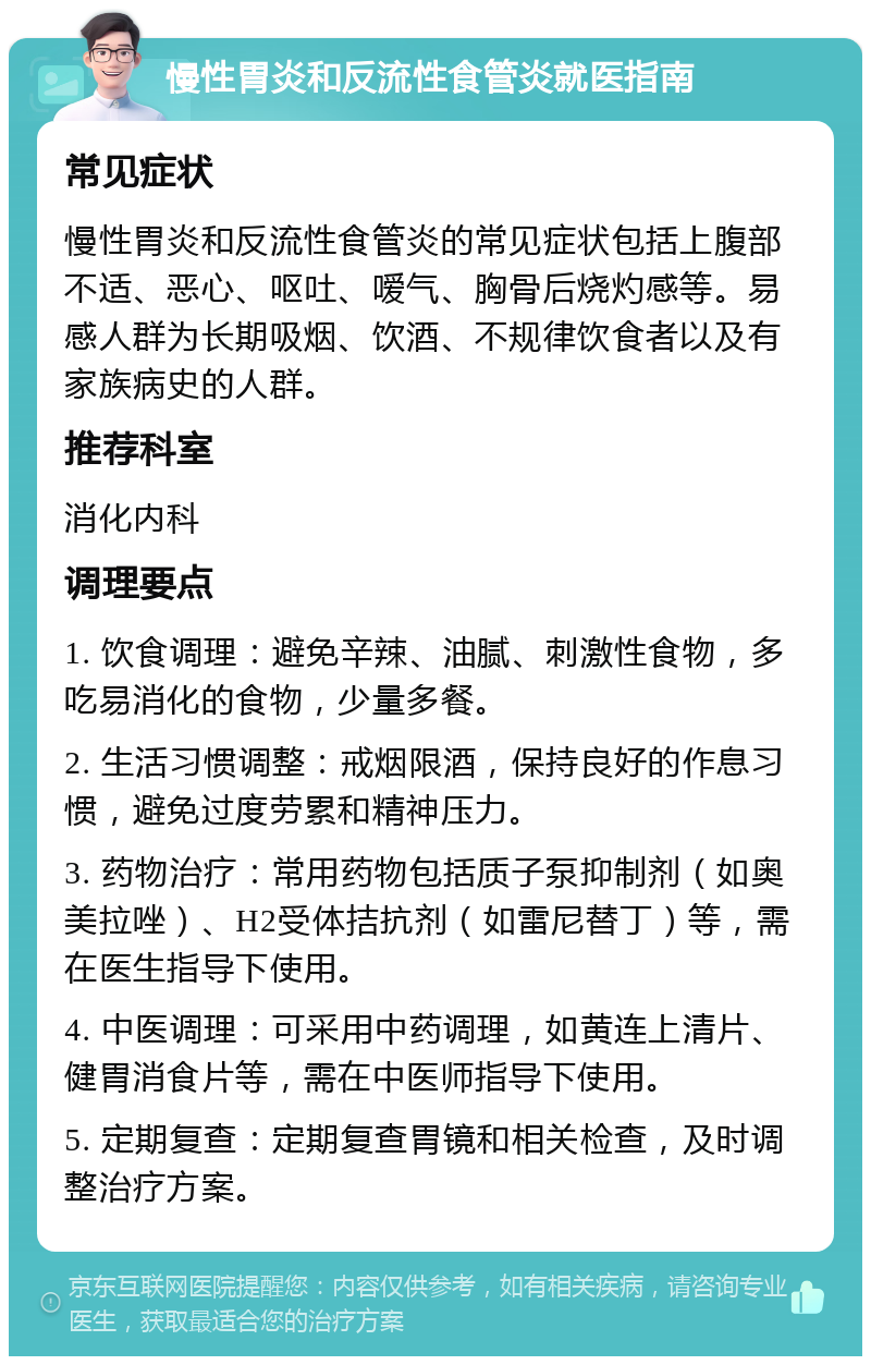 慢性胃炎和反流性食管炎就医指南 常见症状 慢性胃炎和反流性食管炎的常见症状包括上腹部不适、恶心、呕吐、嗳气、胸骨后烧灼感等。易感人群为长期吸烟、饮酒、不规律饮食者以及有家族病史的人群。 推荐科室 消化内科 调理要点 1. 饮食调理：避免辛辣、油腻、刺激性食物，多吃易消化的食物，少量多餐。 2. 生活习惯调整：戒烟限酒，保持良好的作息习惯，避免过度劳累和精神压力。 3. 药物治疗：常用药物包括质子泵抑制剂（如奥美拉唑）、H2受体拮抗剂（如雷尼替丁）等，需在医生指导下使用。 4. 中医调理：可采用中药调理，如黄连上清片、健胃消食片等，需在中医师指导下使用。 5. 定期复查：定期复查胃镜和相关检查，及时调整治疗方案。