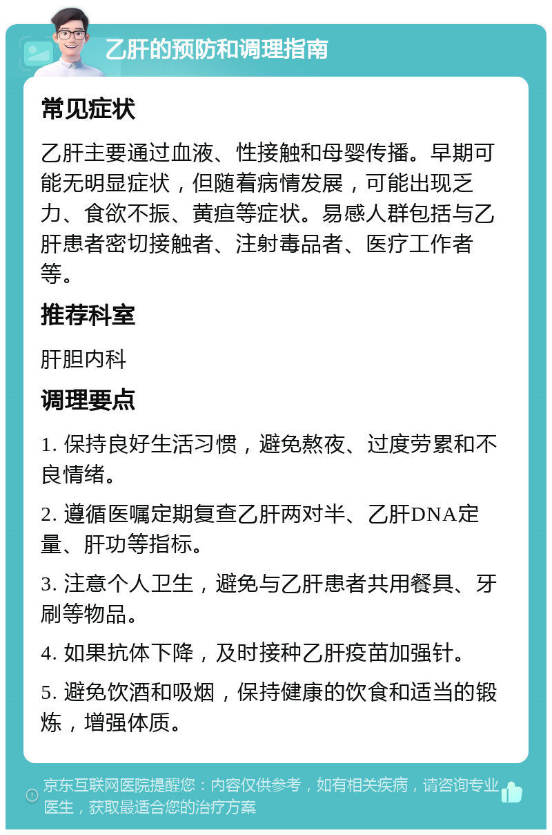 乙肝的预防和调理指南 常见症状 乙肝主要通过血液、性接触和母婴传播。早期可能无明显症状，但随着病情发展，可能出现乏力、食欲不振、黄疸等症状。易感人群包括与乙肝患者密切接触者、注射毒品者、医疗工作者等。 推荐科室 肝胆内科 调理要点 1. 保持良好生活习惯，避免熬夜、过度劳累和不良情绪。 2. 遵循医嘱定期复查乙肝两对半、乙肝DNA定量、肝功等指标。 3. 注意个人卫生，避免与乙肝患者共用餐具、牙刷等物品。 4. 如果抗体下降，及时接种乙肝疫苗加强针。 5. 避免饮酒和吸烟，保持健康的饮食和适当的锻炼，增强体质。